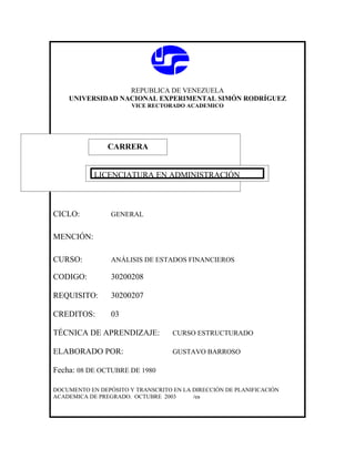 REPUBLICA DE VENEZUELA
    UNIVERSIDAD NACIONAL EXPERIMENTAL SIMÓN RODRÍGUEZ
                       VICE RECTORADO ACADEMICO




               CARRERA
               CARRERA

            LICENCIATURA EN ADMINISTRACIÓN



CICLO:           GENERAL


MENCIÓN:

CURSO:           ANÁLISIS DE ESTADOS FINANCIEROS

CODIGO:          30200208

REQUISITO:       30200207

CREDITOS:        03

TÉCNICA DE APRENDIZAJE:            CURSO ESTRUCTURADO

ELABORADO POR:                     GUSTAVO BARROSO

Fecha: 08 DE OCTUBRE DE 1980

DOCUMENTO EN DEPÓSITO Y TRANSCRITO EN LA DIRECCIÓN DE PLANIFICACIÓN
ACADEMICA DE PREGRADO. OCTUBRE 2003      /ea
 