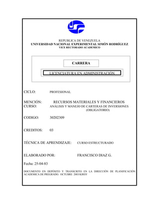 REPUBLICA DE VENEZUELA
    UNIVERSIDAD NACIONAL EXPERIMENTAL SIMÓN RODRÍGUEZ
                       VICE RECTORADO ACADEMICO




                                CARRERA

              CARRERA
               LICENCIATURA EN ADMINISTRACIÓN




CICLO:            PROFESIONAL


MENCIÓN:            RECURSOS MATERIALES Y FINANCIEROS
CURSO:            ANÁLISIS Y MANEJO DE CARTERAS DE INVERSIONES
                                       (OBLIGATORIO)

CODIGO:           30202309


CREDITOS:         03


TÉCNICA DE APRENDIZAJE:           CURSO ESTRUCTURADO



ELABORADO POR:                    FRANCISCO DIAZ G.

Fecha: 25-04-83

DOCUMENTO EN DEPÓSITO Y TRANSCRITO EN LA DIRECCIÓN DE PLANIFICACIÓN
ACADEMICA DE PREGRADO. OCTUBRE 2003/KIRSY
 