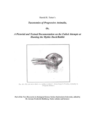 Harold R. Tutter’s

                  Taxonomies of Progressive Animalia,

                                           Or,

A Pictorial and Textual Documentation on the Failed Attempts at
                Hunting the Mythic Duck/Rabbit




Part of the New Discoveries in Zoological Science Series, Eastwestern University, edited by
               Dr. Jerome Frederick Rothberg, Tutter scholar and lecturer
 