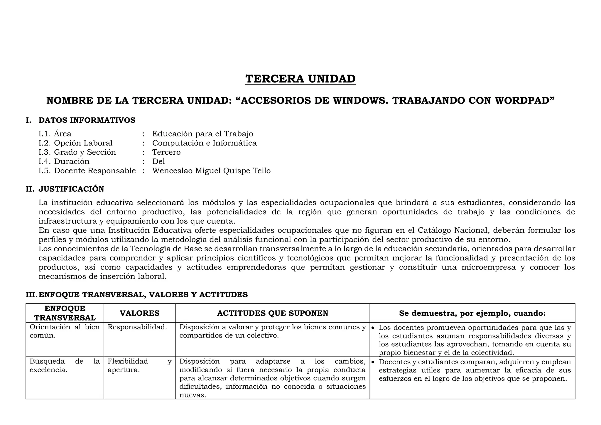 TERCERA UNIDAD
NOMBRE DE LA TERCERA UNIDAD: “ACCESORIOS DE WINDOWS. TRABAJANDO CON WORDPAD”
I. DATOS INFORMATIVOS
I.1. Área : Educación para el Trabajo
I.2. Opción Laboral : Computación e Informática
I.3. Grado y Sección : Tercero
I.4. Duración : Del
I.5. Docente Responsable : Wenceslao Miguel Quispe Tello
II. JUSTIFICACIÓN
La institución educativa seleccionará los módulos y las especialidades ocupacionales que brindará a sus estudiantes, considerando las
necesidades del entorno productivo, las potencialidades de la región que generan oportunidades de trabajo y las condiciones de
infraestructura y equipamiento con los que cuenta.
En caso que una Institución Educativa oferte especialidades ocupacionales que no figuran en el Catálogo Nacional, deberán formular los
perfiles y módulos utilizando la metodología del análisis funcional con la participación del sector productivo de su entorno.
Los conocimientos de la Tecnología de Base se desarrollan transversalmente a lo largo de la educación secundaria, orientados para desarrollar
capacidades para comprender y aplicar principios científicos y tecnológicos que permitan mejorar la funcionalidad y presentación de los
productos, así como capacidades y actitudes emprendedoras que permitan gestionar y constituir una microempresa y conocer los
mecanismos de inserción laboral.
III.ENFOQUE TRANSVERSAL, VALORES Y ACTITUDES
ENFOQUE
TRANSVERSAL
VALORES ACTITUDES QUE SUPONEN Se demuestra, por ejemplo, cuando:
Orientación al bien
común.
Responsabilidad. Disposición a valorar y proteger los bienes comunes y
compartidos de un colectivo.
 Los docentes promueven oportunidades para que las y
los estudiantes asuman responsabilidades diversas y
los estudiantes las aprovechan, tomando en cuenta su
propio bienestar y el de la colectividad.
Búsqueda de la
excelencia.
Flexibilidad y
apertura.
Disposición para adaptarse a los cambios,
modificando si fuera necesario la propia conducta
para alcanzar determinados objetivos cuando surgen
dificultades, información no conocida o situaciones
nuevas.
 Docentes y estudiantes comparan, adquieren y emplean
estrategias útiles para aumentar la eficacia de sus
esfuerzos en el logro de los objetivos que se proponen.
 