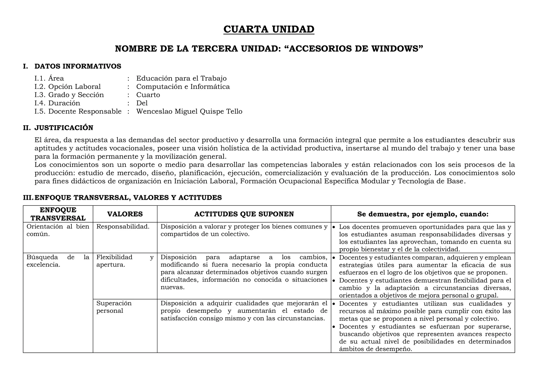 CUARTA UNIDAD
NOMBRE DE LA TERCERA UNIDAD: “ACCESORIOS DE WINDOWS”
I. DATOS INFORMATIVOS
I.1. Área : Educación para el Trabajo
I.2. Opción Laboral : Computación e Informática
I.3. Grado y Sección : Cuarto
I.4. Duración : Del
I.5. Docente Responsable : Wenceslao Miguel Quispe Tello
II. JUSTIFICACIÓN
El área, da respuesta a las demandas del sector productivo y desarrolla una formación integral que permite a los estudiantes descubrir sus
aptitudes y actitudes vocacionales, poseer una visión holística de la actividad productiva, insertarse al mundo del trabajo y tener una base
para la formación permanente y la movilización general.
Los conocimientos son un soporte o medio para desarrollar las competencias laborales y están relacionados con los seis procesos de la
producción: estudio de mercado, diseño, planificación, ejecución, comercialización y evaluación de la producción. Los conocimientos solo
para fines didácticos de organización en Iniciación Laboral, Formación Ocupacional Específica Modular y Tecnología de Base.
III.ENFOQUE TRANSVERSAL, VALORES Y ACTITUDES
ENFOQUE
TRANSVERSAL
VALORES ACTITUDES QUE SUPONEN Se demuestra, por ejemplo, cuando:
Orientación al bien
común.
Responsabilidad. Disposición a valorar y proteger los bienes comunes y
compartidos de un colectivo.
 Los docentes promueven oportunidades para que las y
los estudiantes asuman responsabilidades diversas y
los estudiantes las aprovechan, tomando en cuenta su
propio bienestar y el de la colectividad.
Búsqueda de la
excelencia.
Flexibilidad y
apertura.
Disposición para adaptarse a los cambios,
modificando si fuera necesario la propia conducta
para alcanzar determinados objetivos cuando surgen
dificultades, información no conocida o situaciones
nuevas.
 Docentes y estudiantes comparan, adquieren y emplean
estrategias útiles para aumentar la eficacia de sus
esfuerzos en el logro de los objetivos que se proponen.
 Docentes y estudiantes demuestran flexibilidad para el
cambio y la adaptación a circunstancias diversas,
orientados a objetivos de mejora personal o grupal.
Superación
personal
Disposición a adquirir cualidades que mejorarán el
propio desempeño y aumentarán el estado de
satisfacción consigo mismo y con las circunstancias.
 Docentes y estudiantes utilizan sus cualidades y
recursos al máximo posible para cumplir con éxito las
metas que se proponen a nivel personal y colectivo.
 Docentes y estudiantes se esfuerzan por superarse,
buscando objetivos que representen avances respecto
de su actual nivel de posibilidades en determinados
ámbitos de desempeño.
 