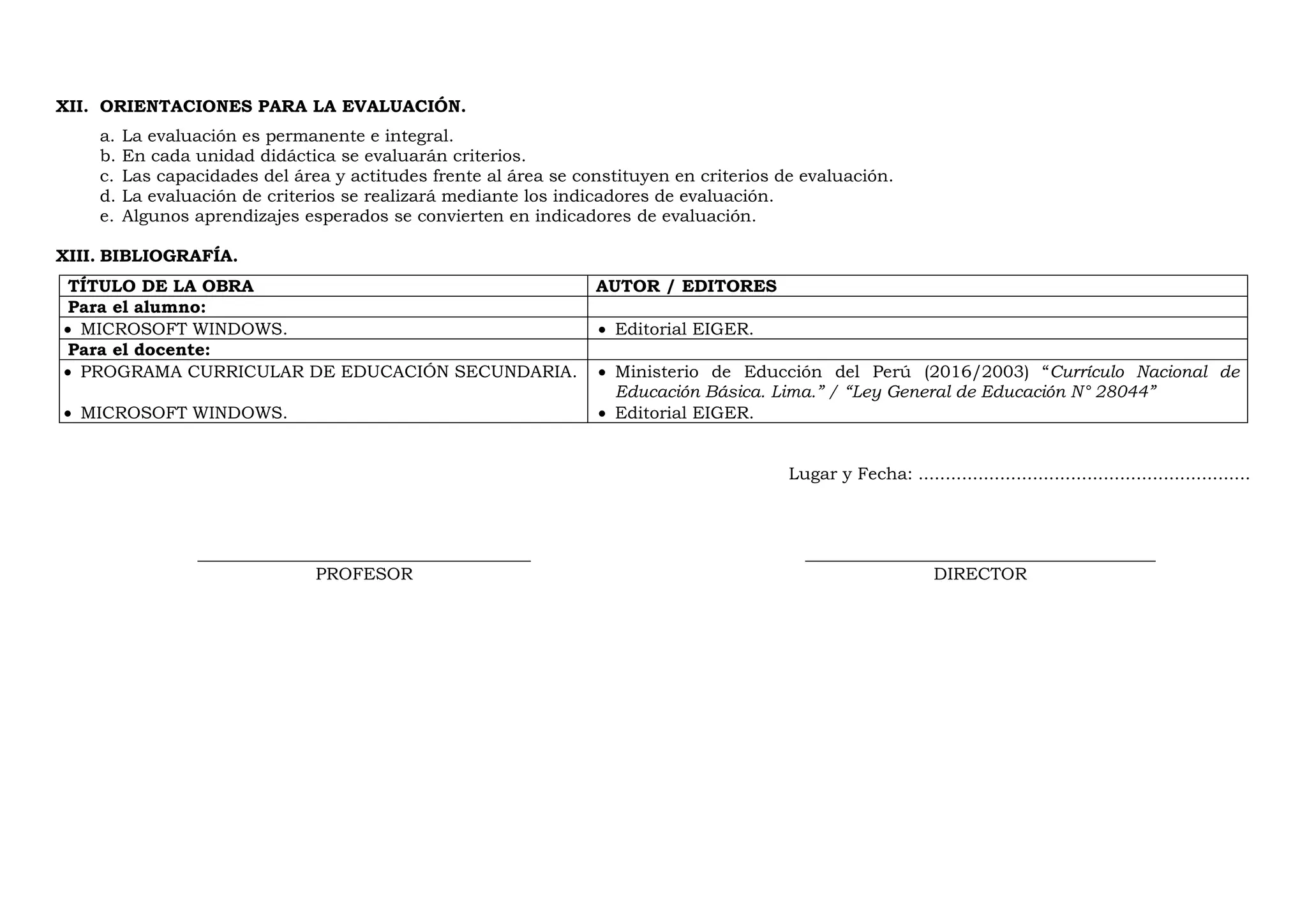 XII. ORIENTACIONES PARA LA EVALUACIÓN.
a. La evaluación es permanente e integral.
b. En cada unidad didáctica se evaluarán criterios.
c. Las capacidades del área y actitudes frente al área se constituyen en criterios de evaluación.
d. La evaluación de criterios se realizará mediante los indicadores de evaluación.
e. Algunos aprendizajes esperados se convierten en indicadores de evaluación.
XIII. BIBLIOGRAFÍA.
TÍTULO DE LA OBRA AUTOR / EDITORES
Para el alumno:
 MICROSOFT WINDOWS.  Editorial EIGER.
Para el docente:
 PROGRAMA CURRICULAR DE EDUCACIÓN SECUNDARIA.
 MICROSOFT WINDOWS.
 Ministerio de Educción del Perú (2016/2003) “Currículo Nacional de
Educación Básica. Lima.” / “Ley General de Educación N° 28044”
 Editorial EIGER.
Lugar y Fecha: .............................................................
_______________________________________ _________________________________________
PROFESOR DIRECTOR
 