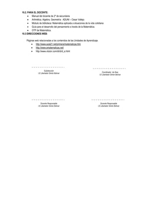 10.2. PARA EL DOCENTE:
       Manual del docente de 2º de secundaria
       Aritmética, Algebra, Geometría: ADUNI – Cesar Vallejo
       Módulo de biblioteca: Matemática aplicada a situaciones de la vida cotidiana
       Guía para el desarrollo del pensamiento a través de la Matemática.
       OTP de Matemática.
10.3 DIRECCIONES WEB:

    Páginas web relacionadas a los contenidos de las Unidades de Aprendizaje.
         http://www.aula21.net/primera/matematicas.htm
         http://www.ematematicas.net/
         http://www.vitutor.com/di/di/d_e.html




                        Subdirección
                                                                                    Coordinador de Área
                I.E Libertador Simón Bolívar
                                                                                I.E Libertador Simón Bolívar




                   Docente Responsable                                           Docente Responsable
                I.E Libertador Simón Bolívar                                  I.E Libertador Simón Bolívar
 