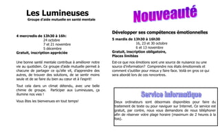 Les Lumineuses
       Groupe d’aide mutuelle en santé mentale



                                                       Développer ses compétences émotionnelles
4 mercredis de 13h30 à 16h:
                 24 octobre                            5 mardis de 13h30 à 16h30
                 7 et 21 novembre                                     16, 23 et 30 octobre
                 5 décembre                                           6 et 13 novembre
Gratuit, inscription appréciée                         Gratuit, inscription obligatoire,
                                                       Places limitées
Une bonne santé mentale contribue à améliorer notre    Est-ce que nos émotions sont une source de nuisance ou une
vie au quotidien. Ce groupe d’aide mutuelle permet à   source d’information? Comprendre nos états émotionnels et
chacune de partager ce qu’elle vit, d’apprendre des    comment s’outiller pour mieux y faire face. Voilà en gros ce qui
autres, de trouver des solutions, de se sentir moins   sera abordé lors de ces rencontres.
seule et de se faire du bien au cœur et à l’esprit!
Tout cela dans un climat détendu, avec une belle
chimie de groupe. Participer aux Lumineuses, ça
illumine nos vies !
Vous êtes les bienvenues en tout temps!                 Deux ordinateurs sont désormais disponibles pour faire du
                                                        traitement de texte ou pour naviguer sur Internet. Ce service est
                                                        gratuit, par contre, nous vous demandons de nous téléphoner
                                                        afin de réserver votre plage horaire (maximum de 2 heures à la
                                                        fois).
 