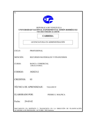 V




                   REPUBLICA DE VENEZUELA
    UNIVERSIDAD NACIONAL EXPERIMENTAL SIMÓN RODRÍGUEZ
                      VICE RECTORADO ACADEMI

                            CARRERA
                            CARRERA
                 LICENCIATURA EN ADMINISTRACIÓN



CICLO:          PROFESIONAL


MENCIÓN:        RECURSOS MATERIALES Y FINANCIEROS


CURSO:          BANCA COMERCIAL
                (OBLIGATORIO)



CODIGO:         30202312


CREDITOS:       03


TÉCNICA DE APRENDIZAJE:         TALLER IV



ELABORADO POR:                   PIERRE E. MALPICA


Fecha:     29-05-82


DOCUMENTO EN DEPÓSITO Y TRANSCRITO EN LA DIRECCIÓN DE PLANIFICACIÓN
ACADEMICA DE PREGRADO. OCTUBRE 2003.Edelmira
 