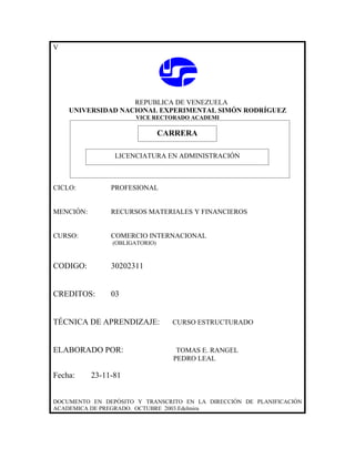 V




                   REPUBLICA DE VENEZUELA
    UNIVERSIDAD NACIONAL EXPERIMENTAL SIMÓN RODRÍGUEZ
                      VICE RECTORADO ACADEMI

                            CARRERA
                            CARRERA
                 LICENCIATURA EN ADMINISTRACIÓN



CICLO:          PROFESIONAL


MENCIÓN:        RECURSOS MATERIALES Y FINANCIEROS


CURSO:          COMERCIO INTERNACIONAL
                (OBLIGATORIO)



CODIGO:         30202311


CREDITOS:       03


TÉCNICA DE APRENDIZAJE:         CURSO ESTRUCTURADO



ELABORADO POR:                   TOMAS E. RANGEL
                                PEDRO LEAL

Fecha:     23-11-81


DOCUMENTO EN DEPÓSITO Y TRANSCRITO EN LA DIRECCIÓN DE PLANIFICACIÓN
ACADEMICA DE PREGRADO. OCTUBRE 2003.Edelmira
 