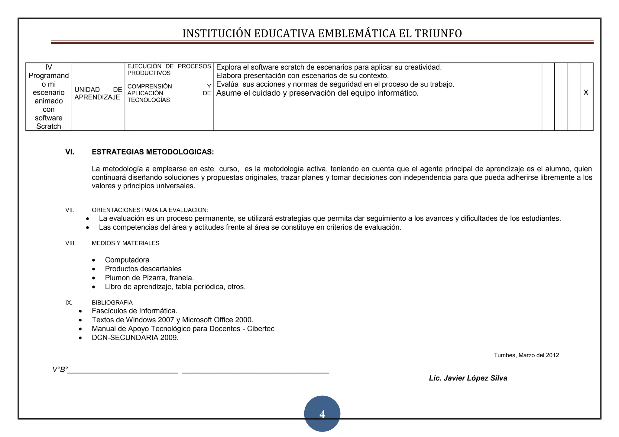 INSTITUCIÓN EDUCATIVA EMBLEMÁTICA EL TRIUNFO

     IV                   EJECUCIÓN DE PROCESOS      Explora el software scratch de escenarios para aplicar su creatividad.
Programand                PRODUCTIVOS
                                                     Elabora presentación con escenarios de su contexto.                                                                4
    o mi                  COMPRENSIÓN              Y Evalúa sus acciones y normas de seguridad en el proceso de su trabajo.
 escenario UNIDAD   DE
                          APLICACIÓN              DE   Asume el cuidado y preservación del equipo informático.                                                     X
           APRENDIZAJE    TECNOLOGÍAS
  animado
    con
  software
  Scratch


        VI.     ESTRATEGIAS METODOLOGICAS:

                La metodología a emplearse en este curso, es la metodología activa, teniendo en cuenta que el agente principal de aprendizaje es el alumno, quien
                continuará diseñando soluciones y propuestas originales, trazar planes y tomar decisiones con independencia para que pueda adherirse libremente a los
                valores y principios universales.


        VII.    ORIENTACIONES PARA LA EVALUACION:
                  La evaluación es un proceso permanente, se utilizará estrategias que permita dar seguimiento a los avances y dificultades de los estudiantes.
                  Las competencias del área y actitudes frente al área se constituye en criterios de evaluación.

        VIII.   MEDIOS Y MATERIALES

                   Computadora
                   Productos descartables
                   Plumon de Pizarra, franela.
                   Libro de aprendizaje, tabla periódica, otros.

        IX.     BIBLIOGRAFIA
                Fascículos de Informática.
                Textos de Windows 2007 y Microsoft Office 2000.
                Manual de Apoyo Tecnológico para Docentes - Cibertec
                DCN-SECUNDARIA 2009.

                                                                                                                                          Tumbes, Marzo del 2012

     V°B°___________________________ ____________________________________
                                                                                                                      Lic. Javier López Silva




                                                                                     4
 