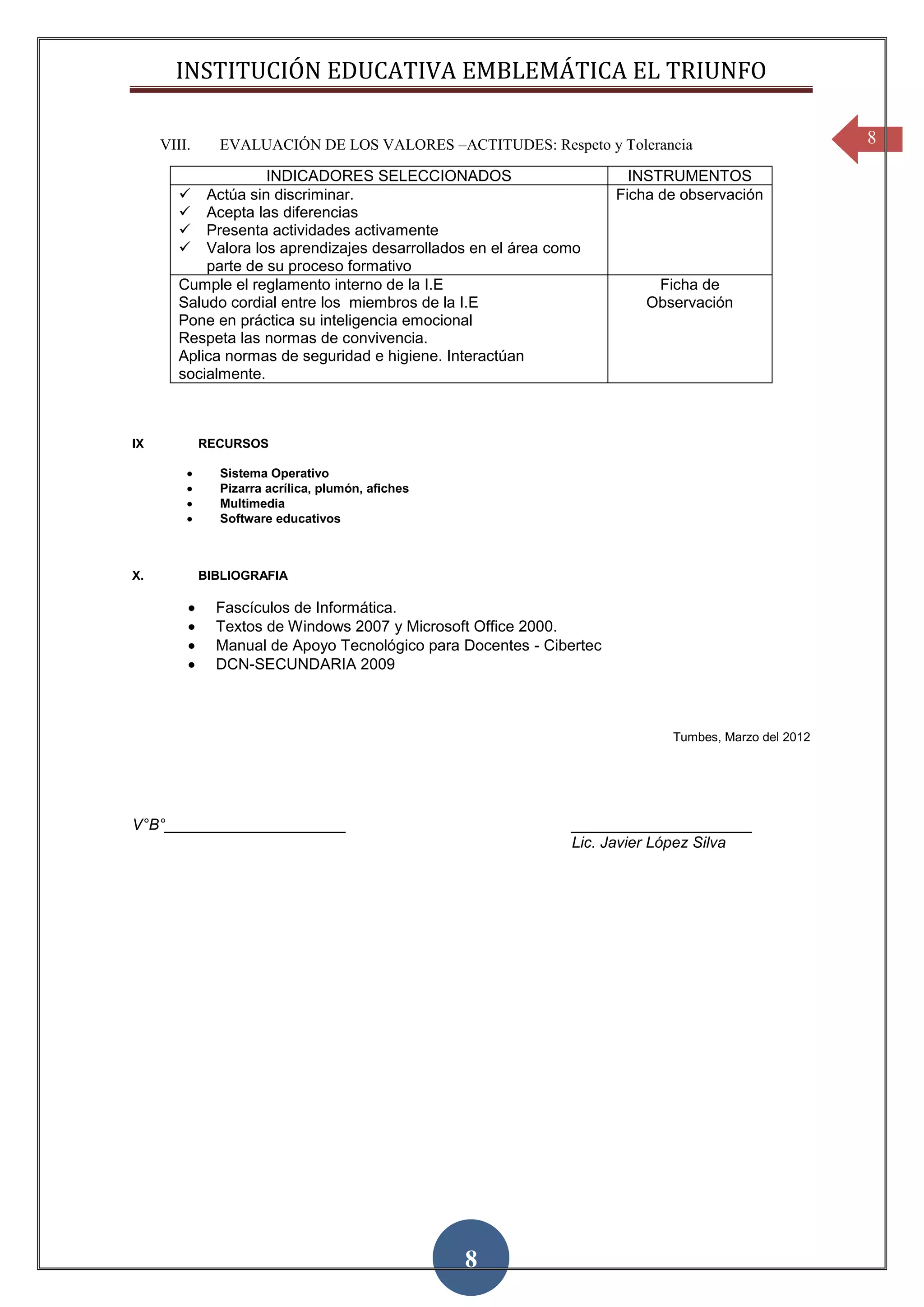 INSTITUCIÓN EDUCATIVA EMBLEMÁTICA EL TRIUNFO

     VIII.     EVALUACIÓN DE LOS VALORES –ACTITUDES: Respeto y Tolerancia                             8

                     INDICADORES SELECCIONADOS                          INSTRUMENTOS
           Actúa sin discriminar.                                    Ficha de observación
           Acepta las diferencias
           Presenta actividades activamente
           Valora los aprendizajes desarrollados en el área como
            parte de su proceso formativo
        Cumple el reglamento interno de la I.E                             Ficha de
        Saludo cordial entre los miembros de la I.E                       Observación
        Pone en práctica su inteligencia emocional
        Respeta las normas de convivencia.
        Aplica normas de seguridad e higiene. Interactúan
        socialmente.



IX           RECURSOS

               Sistema Operativo
               Pizarra acrílica, plumón, afiches
               Multimedia
               Software educativos



X.           BIBLIOGRAFIA

               Fascículos de Informática.
               Textos de Windows 2007 y Microsoft Office 2000.
               Manual de Apoyo Tecnológico para Docentes - Cibertec
               DCN-SECUNDARIA 2009



                                                                             Tumbes, Marzo del 2012




V°B°_____________________                                      _____________________
                                                               Lic. Javier López Silva




                                                   8
 