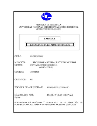 REPUBLICA DE VENEZUELA
   UNIVERSIDAD NACIONAL EXPERIMENTAL SIMÓN RODRÍGUEZ
                  VICE RECTORADO ACADEMICO




                           CARRERA

            CARRERA
             LICENCIATURA EN ADMINISTRACIÓN




CICLO:       PROFESIONAL


MENCIÓN:       RECURSOS MATERIALES Y FINANCIEROS
CURSO:       CONTABILIDAD DE COSTOS I
                    (OBLIGATORIO)

CODIGO:      30202305


CREDITOS:    02


TÉCNICA DE APRENDIZAJE:      CURSO ESTRUCTURADO



ELABORADO POR:               PEDRO VERAS OROPEZA
Fecha:

DOCUMENTO EN DEPÓSITO Y TRANSCRITO EN LA DIRECCIÓN DE
PLANIFICACIÓN ACADEMICA DE PREGRADO. OCTUBRE 2003/KIRSY
 
