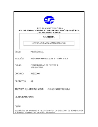 REPUBLICA DE VENEZUELA
    UNIVERSIDAD NACIONAL EXPERIMENTAL SIMÓN RODRÍGUEZ
                      VICE RECTORADO ACADEMI

                            CARRERA
                            CARRERA
                LICENCIATURA EN ADMINISTRACIÓN



CICLO:         PROFESIONAL


MENCIÓN:       RECURSOS MATERIALES Y FINANCIEROS


CURSO:         CONTABILIDAD DE COSTOS II
                (OBLIGATORIO)



CODIGO:        30202306


CREDITOS:      03


TÉCNICA DE APRENDIZAJE:         CURSO ESTRUCTURADO



ELABORADO POR:



Fecha:

DOCUMENTO EN DEPÓSITO Y TRANSCRITO EN LA DIRECCIÓN DE PLANIFICACIÓN
ACADEMICA DE PREGRADO. OCTUBRE 2003.Edelmira
 