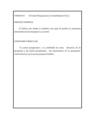 UNIDAD VII         El Control Presupuestario y la Contabilidad de Costos


OBJETIVO TERMINAL


      Al finalizar esta unidad, el estudiante será capaz de justificar la importancia
administrativa de los presupuestos y su control




CONTENIDO CURRICULAR


       El control presupuestario y la contabilidad de costos.       Naturaleza de los
presupuesto y del control presupuestario.      Uso administrativo de los presupuestos.
Control directivo con el uso de presupuesto flexibles..
 