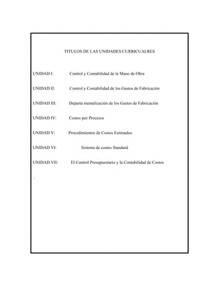 TITULOS DE LAS UNIDADES CURRICUALRES




UNIDAD I:       Control y Contabilidad de la Mano de Obra


UNIDAD II:      Control y Contabilidad de los Gastos de Fabricación


UNIDAD III:    Departa mentalización de los Gastos de Fabricación


UNIDAD IV:     Costos por Procesos


UNIDAD V:      Procedimientos de Costos Estimados


UNIDAD VI:            Sistema de costos Standard


UNIDAD VII:     El Control Presupuestario y la Contabilidad de Costos


.
 