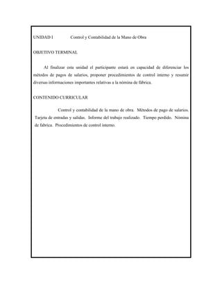 UNIDAD I             Control y Contabilidad de la Mano de Obra


OBJETIVO TERMINAL


      Al finalizar esta unidad el participante estará en capacidad de diferenciar los
métodos de pagos de salarios, proponer procedimientos de control interno y resumir
diversas informaciones importantes relativas a la nómina de fábrica.


CONTENIDO CURRICULAR

              Control y contabilidad de la mano de obra. Métodos de pago de salarios.
Tarjeta de entradas y salidas. Informe del trabajo realizado. Tiempo perdido. Nómina
de fabrica. Procedimientos de control interno.
 