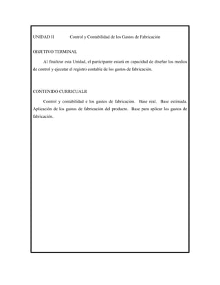 UNIDAD II             Control y Contabilidad de los Gastos de Fabricación


OBJETIVO TERMINAL

      Al finalizar esta Unidad, el participante estará en capacidad de diseñar los medios
de control y ejecutar el registro contable de los gastos de fabricación.




CONTENIDO CURRICUALR

      Control y contabilidad e los gastos de fabricación. Base real. Base estimada.
Aplicación de los gastos de fabricación del producto. Base para aplicar los gastos de
fabricación.
 