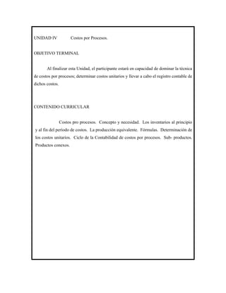 UNIDAD IV              Costos por Procesos.


OBJETIVO TERMINAL


       Al finalizar esta Unidad, el participante estará en capacidad de dominar la técnica
de costos por procesos; determinar costos unitarios y llevar a cabo el registro contable de
dichos costos.




CONTENIDO CURRICULAR


                 Costos pro procesos. Concepto y necesidad. Los inventarios al principio
y al fin del período de costos. La producción equivalente. Fórmulas. Determinación de
los costos unitarios. Ciclo de la Contabilidad de costos por procesos. Sub- productos.
Productos conexos.
 