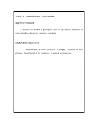 UNIDAD V Procedimientos de Costos Estimados


OBJETIVO TERMINAL


       Al finalizar esta Unidad, el participante estará en capacidad de determinar los
costos estimados, así como las variaciones y su ajuste.




CONTENIDO CURRICULAR


              Procedimientos de costos estimados.         Conceptos.   Técnicas del costo
estimado. Determinación de las variaciones. Ajustes de las variaciones.
 