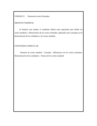 UNIDAD VI        Sistema de costos Estimados


OBJETIVO TERMINAL


      Al finalizar esta unidad, el estudiante deberá estar capacitado para definir los
costos standard y diferenciarlos de los costos estimados, aplicando estos conceptos en la
determinación de los estándares y los costos standard.




CONTENIDO CURRICULAR


       Sistemas de costos standard. Concepto. Diferencias con los costos estimados.
Determinación de los estándares. Técnica de los costos standard.
 