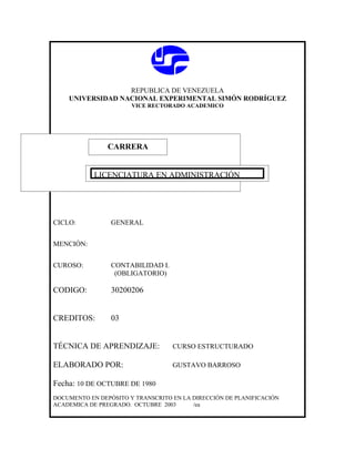 REPUBLICA DE VENEZUELA
    UNIVERSIDAD NACIONAL EXPERIMENTAL SIMÓN RODRÍGUEZ
                       VICE RECTORADO ACADEMICO




               CARRERA
               CARRERA

            LICENCIATURA EN ADMINISTRACIÓN




CICLO:           GENERAL


MENCIÓN:


CUROSO:          CONTABILIDAD I.
                  (OBLIGATORIO)

CODIGO:          30200206


CREDITOS:        03


TÉCNICA DE APRENDIZAJE:            CURSO ESTRUCTURADO

ELABORADO POR:                     GUSTAVO BARROSO

Fecha: 10 DE OCTUBRE DE 1980
DOCUMENTO EN DEPÓSITO Y TRANSCRITO EN LA DIRECCIÓN DE PLANIFICACIÓN
ACADEMICA DE PREGRADO. OCTUBRE 2003      /ea
 