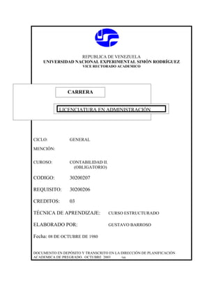 REPUBLICA DE VENEZUELA
    UNIVERSIDAD NACIONAL EXPERIMENTAL SIMÓN RODRÍGUEZ
                       VICE RECTORADO ACADEMICO




               CARRERA
               CARRERA

            LICENCIATURA EN ADMINISTRACIÓN




CICLO:           GENERAL

MENCIÓN:


CUROSO:          CONTABILIDAD II.
                  (OBLIGATORIO)

CODIGO:          30200207

REQUISITO:       30200206

CREDITOS:        03

TÉCNICA DE APRENDIZAJE:             CURSO ESTRUCTURADO

ELABORADO POR:                      GUSTAVO BARROSO

Fecha: 08 DE OCTUBRE DE 1980


DOCUMENTO EN DEPÓSITO Y TRANSCRITO EN LA DIRECCIÓN DE PLANIFICACIÓN
ACADEMICA DE PREGRADO. OCTUBRE 2003      /ea
 