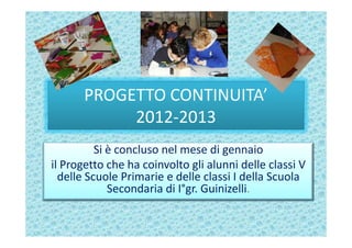 PROGETTO CONTINUITA’
           2012-2013
          Si è concluso nel mese di gennaio
il Progetto che ha coinvolto gli alunni delle classi V
  delle Scuole Primarie e delle classi I della Scuola
             Secondaria di I°gr. Guinizelli.
 