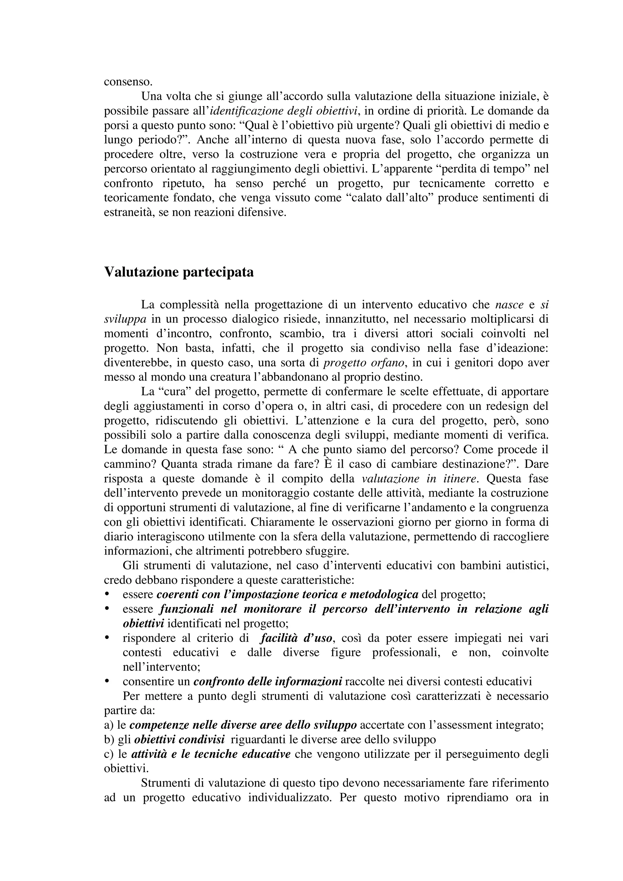 consenso.
        Una volta che si giunge all’accordo sulla valutazione della situazione iniziale, è
possibile passare all’identificazione degli obiettivi, in ordine di priorità. Le domande da
porsi a questo punto sono: “Qual è l’obiettivo più urgente? Quali gli obiettivi di medio e
lungo periodo?”. Anche all’interno di questa nuova fase, solo l’accordo permette di
procedere oltre, verso la costruzione vera e propria del progetto, che organizza un
percorso orientato al raggiungimento degli obiettivi. L’apparente “perdita di tempo” nel
confronto ripetuto, ha senso perché un progetto, pur tecnicamente corretto e
teoricamente fondato, che venga vissuto come “calato dall’alto” produce sentimenti di
estraneità, se non reazioni difensive.



Valutazione partecipata

        La complessità nella progettazione di un intervento educativo che nasce e si
sviluppa in un processo dialogico risiede, innanzitutto, nel necessario moltiplicarsi di
momenti d’incontro, confronto, scambio, tra i diversi attori sociali coinvolti nel
progetto. Non basta, infatti, che il progetto sia condiviso nella fase d’ideazione:
diventerebbe, in questo caso, una sorta di progetto orfano, in cui i genitori dopo aver
messo al mondo una creatura l’abbandonano al proprio destino.
        La “cura” del progetto, permette di confermare le scelte effettuate, di apportare
degli aggiustamenti in corso d’opera o, in altri casi, di procedere con un redesign del
progetto, ridiscutendo gli obiettivi. L’attenzione e la cura del progetto, però, sono
possibili solo a partire dalla conoscenza degli sviluppi, mediante momenti di verifica.
Le domande in questa fase sono: “ A che punto siamo del percorso? Come procede il
cammino? Quanta strada rimane da fare? È il caso di cambiare destinazione?”. Dare
risposta a queste domande è il compito della valutazione in itinere. Questa fase
dell’intervento prevede un monitoraggio costante delle attività, mediante la costruzione
di opportuni strumenti di valutazione, al fine di verificarne l’andamento e la congruenza
con gli obiettivi identificati. Chiaramente le osservazioni giorno per giorno in forma di
diario interagiscono utilmente con la sfera della valutazione, permettendo di raccogliere
informazioni, che altrimenti potrebbero sfuggire.
    Gli strumenti di valutazione, nel caso d’interventi educativi con bambini autistici,
credo debbano rispondere a queste caratteristiche:
• essere coerenti con l’impostazione teorica e metodologica del progetto;
• essere funzionali nel monitorare il percorso dell’intervento in relazione agli
    obiettivi identificati nel progetto;
• rispondere al criterio di facilità d’uso, così da poter essere impiegati nei vari
    contesti educativi e dalle diverse figure professionali, e non, coinvolte
    nell’intervento;
• consentire un confronto delle informazioni raccolte nei diversi contesti educativi
    Per mettere a punto degli strumenti di valutazione così caratterizzati è necessario
partire da:
a) le competenze nelle diverse aree dello sviluppo accertate con l’assessment integrato;
b) gli obiettivi condivisi riguardanti le diverse aree dello sviluppo
c) le attività e le tecniche educative che vengono utilizzate per il perseguimento degli
obiettivi.
        Strumenti di valutazione di questo tipo devono necessariamente fare riferimento
ad un progetto educativo individualizzato. Per questo motivo riprendiamo ora in
 