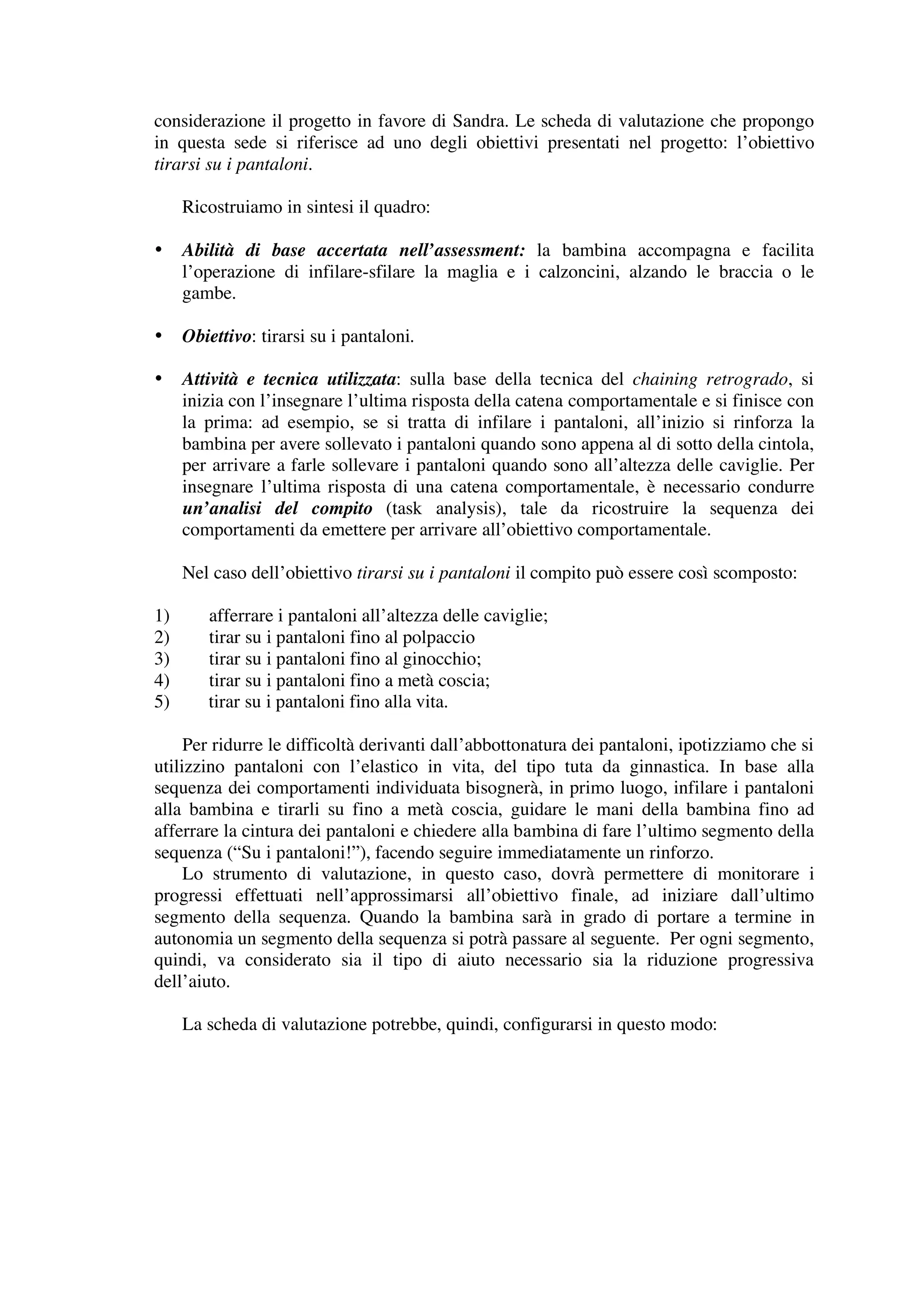 considerazione il progetto in favore di Sandra. Le scheda di valutazione che propongo
in questa sede si riferisce ad uno degli obiettivi presentati nel progetto: l’obiettivo
tirarsi su i pantaloni.

     Ricostruiamo in sintesi il quadro:

•    Abilità di base accertata nell’assessment: la bambina accompagna e facilita
     l’operazione di infilare-sfilare la maglia e i calzoncini, alzando le braccia o le
     gambe.

•    Obiettivo: tirarsi su i pantaloni.

•    Attività e tecnica utilizzata: sulla base della tecnica del chaining retrogrado, si
     inizia con l’insegnare l’ultima risposta della catena comportamentale e si finisce con
     la prima: ad esempio, se si tratta di infilare i pantaloni, all’inizio si rinforza la
     bambina per avere sollevato i pantaloni quando sono appena al di sotto della cintola,
     per arrivare a farle sollevare i pantaloni quando sono all’altezza delle caviglie. Per
     insegnare l’ultima risposta di una catena comportamentale, è necessario condurre
     un’analisi del compito (task analysis), tale da ricostruire la sequenza dei
     comportamenti da emettere per arrivare all’obiettivo comportamentale.

     Nel caso dell’obiettivo tirarsi su i pantaloni il compito può essere così scomposto:

1)      afferrare i pantaloni all’altezza delle caviglie;
2)      tirar su i pantaloni fino al polpaccio
3)      tirar su i pantaloni fino al ginocchio;
4)      tirar su i pantaloni fino a metà coscia;
5)      tirar su i pantaloni fino alla vita.

     Per ridurre le difficoltà derivanti dall’abbottonatura dei pantaloni, ipotizziamo che si
utilizzino pantaloni con l’elastico in vita, del tipo tuta da ginnastica. In base alla
sequenza dei comportamenti individuata bisognerà, in primo luogo, infilare i pantaloni
alla bambina e tirarli su fino a metà coscia, guidare le mani della bambina fino ad
afferrare la cintura dei pantaloni e chiedere alla bambina di fare l’ultimo segmento della
sequenza (“Su i pantaloni!”), facendo seguire immediatamente un rinforzo.
     Lo strumento di valutazione, in questo caso, dovrà permettere di monitorare i
progressi effettuati nell’approssimarsi all’obiettivo finale, ad iniziare dall’ultimo
segmento della sequenza. Quando la bambina sarà in grado di portare a termine in
autonomia un segmento della sequenza si potrà passare al seguente. Per ogni segmento,
quindi, va considerato sia il tipo di aiuto necessario sia la riduzione progressiva
dell’aiuto.

     La scheda di valutazione potrebbe, quindi, configurarsi in questo modo:
 