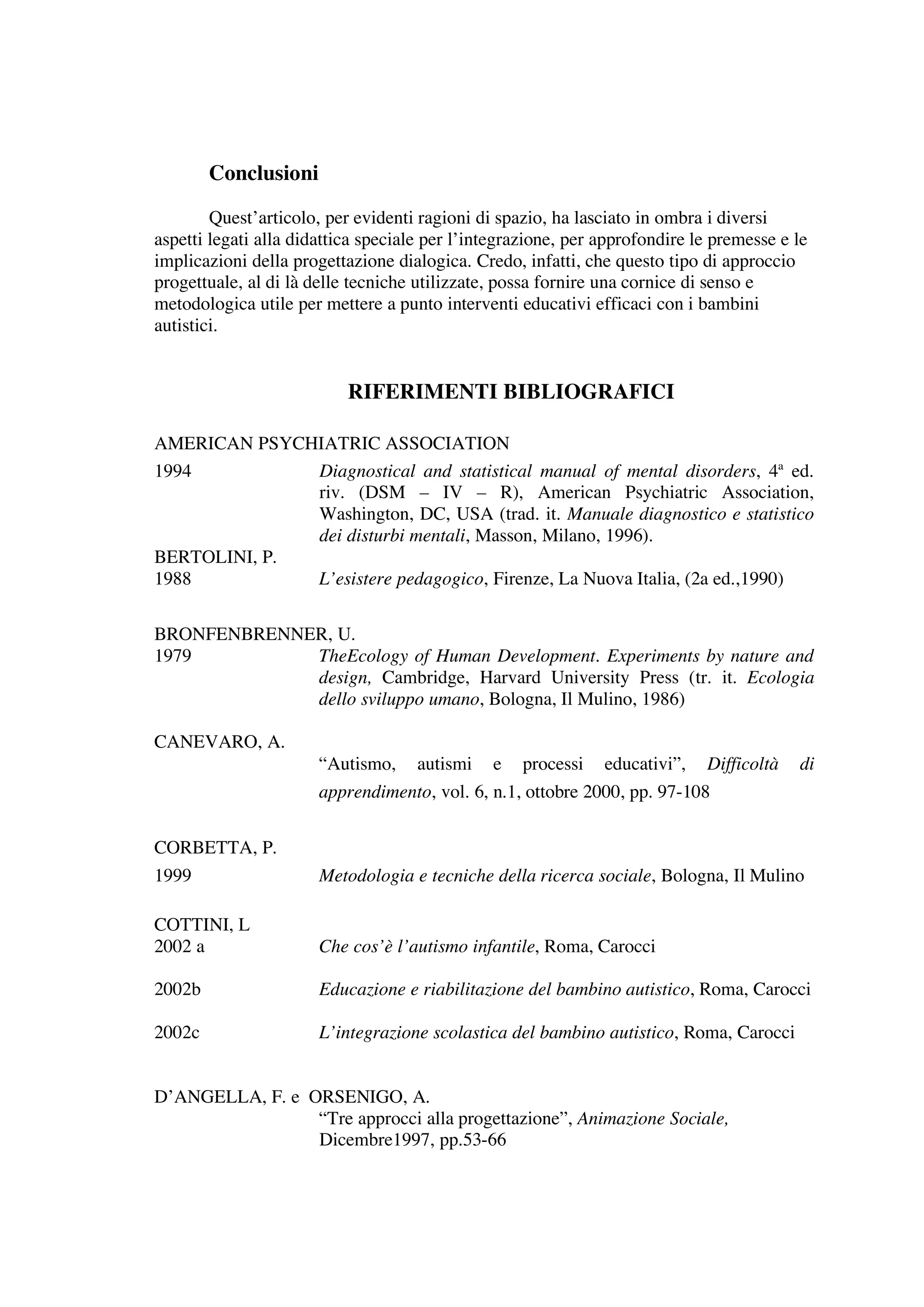 Conclusioni

        Quest’articolo, per evidenti ragioni di spazio, ha lasciato in ombra i diversi
aspetti legati alla didattica speciale per l’integrazione, per approfondire le premesse e le
implicazioni della progettazione dialogica. Credo, infatti, che questo tipo di approccio
progettuale, al di là delle tecniche utilizzate, possa fornire una cornice di senso e
metodologica utile per mettere a punto interventi educativi efficaci con i bambini
autistici.


                           RIFERIMENTI BIBLIOGRAFICI

AMERICAN PSYCHIATRIC ASSOCIATION
1994          Diagnostical and statistical manual of mental disorders, 4ª ed.
              riv. (DSM – IV – R), American Psychiatric Association,
              Washington, DC, USA (trad. it. Manuale diagnostico e statistico
              dei disturbi mentali, Masson, Milano, 1996).
BERTOLINI, P.
1988          L’esistere pedagogico, Firenze, La Nuova Italia, (2a ed.,1990)

BRONFENBRENNER, U.
1979         TheEcology of Human Development. Experiments by nature and
             design, Cambridge, Harvard University Press (tr. it. Ecologia
             dello sviluppo umano, Bologna, Il Mulino, 1986)

CANEVARO, A.
                       “Autismo,     autismi   e   processi    educativi”,   Difficoltà   di
                       apprendimento, vol. 6, n.1, ottobre 2000, pp. 97-108


CORBETTA, P.
1999                   Metodologia e tecniche della ricerca sociale, Bologna, Il Mulino

COTTINI, L
2002 a                 Che cos’è l’autismo infantile, Roma, Carocci

2002b                  Educazione e riabilitazione del bambino autistico, Roma, Carocci

2002c                  L’integrazione scolastica del bambino autistico, Roma, Carocci


D’ANGELLA, F. e ORSENIGO, A.
                 “Tre approcci alla progettazione”, Animazione Sociale,
                 Dicembre1997, pp.53-66
 