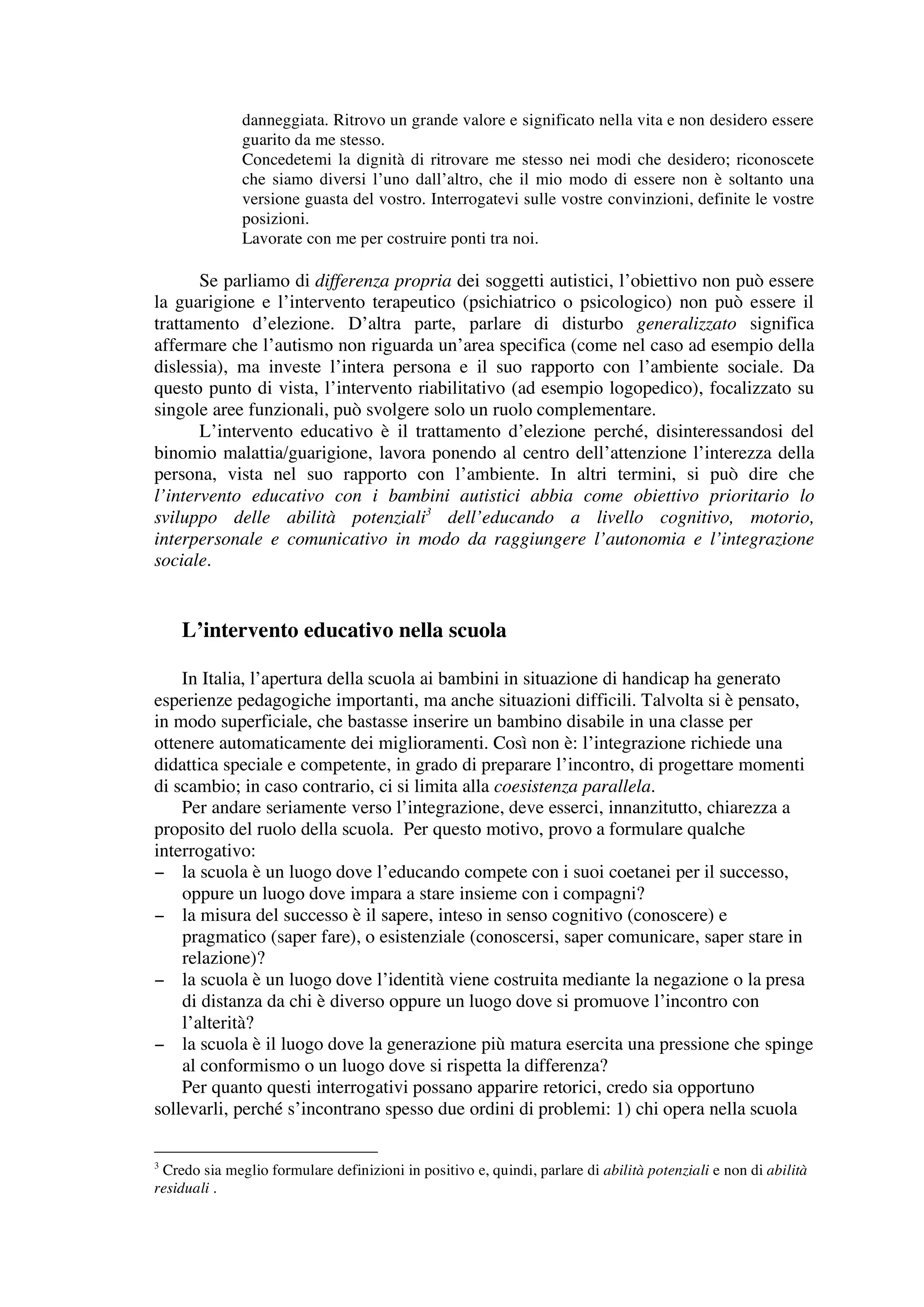 danneggiata. Ritrovo un grande valore e significato nella vita e non desidero essere
              guarito da me stesso.
              Concedetemi la dignità di ritrovare me stesso nei modi che desidero; riconoscete
              che siamo diversi l’uno dall’altro, che il mio modo di essere non è soltanto una
              versione guasta del vostro. Interrogatevi sulle vostre convinzioni, definite le vostre
              posizioni.
              Lavorate con me per costruire ponti tra noi.

       Se parliamo di differenza propria dei soggetti autistici, l’obiettivo non può essere
la guarigione e l’intervento terapeutico (psichiatrico o psicologico) non può essere il
trattamento d’elezione. D’altra parte, parlare di disturbo generalizzato significa
affermare che l’autismo non riguarda un’area specifica (come nel caso ad esempio della
dislessia), ma investe l’intera persona e il suo rapporto con l’ambiente sociale. Da
questo punto di vista, l’intervento riabilitativo (ad esempio logopedico), focalizzato su
singole aree funzionali, può svolgere solo un ruolo complementare.
       L’intervento educativo è il trattamento d’elezione perché, disinteressandosi del
binomio malattia/guarigione, lavora ponendo al centro dell’attenzione l’interezza della
persona, vista nel suo rapporto con l’ambiente. In altri termini, si può dire che
l’intervento educativo con i bambini autistici abbia come obiettivo prioritario lo
sviluppo delle abilità potenziali3 dell’educando a livello cognitivo, motorio,
interpersonale e comunicativo in modo da raggiungere l’autonomia e l’integrazione
sociale.


    L’intervento educativo nella scuola

    In Italia, l’apertura della scuola ai bambini in situazione di handicap ha generato
esperienze pedagogiche importanti, ma anche situazioni difficili. Talvolta si è pensato,
in modo superficiale, che bastasse inserire un bambino disabile in una classe per
ottenere automaticamente dei miglioramenti. Così non è: l’integrazione richiede una
didattica speciale e competente, in grado di preparare l’incontro, di progettare momenti
di scambio; in caso contrario, ci si limita alla coesistenza parallela.
    Per andare seriamente verso l’integrazione, deve esserci, innanzitutto, chiarezza a
proposito del ruolo della scuola. Per questo motivo, provo a formulare qualche
interrogativo:
− la scuola è un luogo dove l’educando compete con i suoi coetanei per il successo,
    oppure un luogo dove impara a stare insieme con i compagni?
− la misura del successo è il sapere, inteso in senso cognitivo (conoscere) e
    pragmatico (saper fare), o esistenziale (conoscersi, saper comunicare, saper stare in
    relazione)?
− la scuola è un luogo dove l’identità viene costruita mediante la negazione o la presa
    di distanza da chi è diverso oppure un luogo dove si promuove l’incontro con
    l’alterità?
− la scuola è il luogo dove la generazione più matura esercita una pressione che spinge
    al conformismo o un luogo dove si rispetta la differenza?
    Per quanto questi interrogativi possano apparire retorici, credo sia opportuno
sollevarli, perché s’incontrano spesso due ordini di problemi: 1) chi opera nella scuola

3
 Credo sia meglio formulare definizioni in positivo e, quindi, parlare di abilità potenziali e non di abilità
residuali .
 