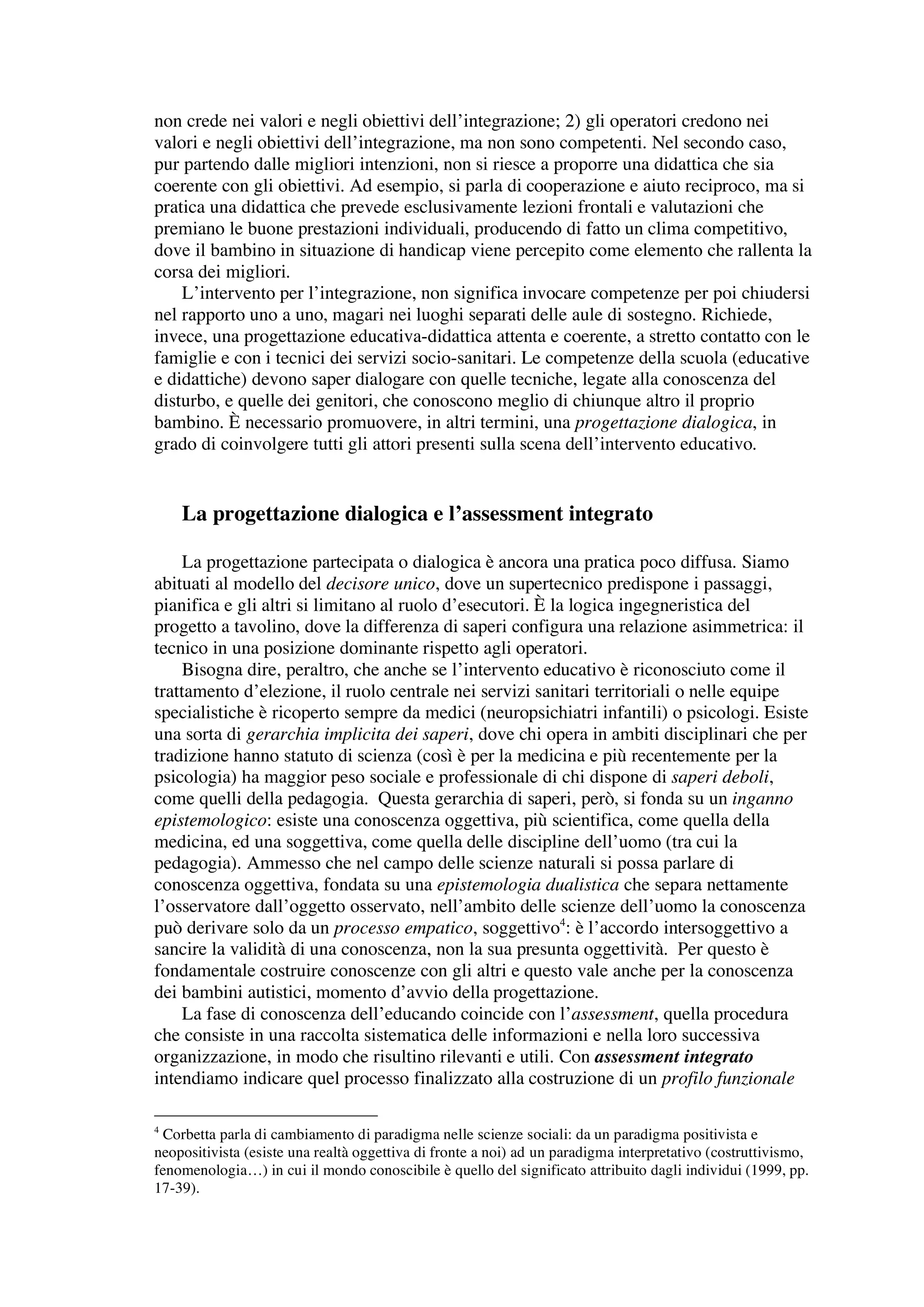 non crede nei valori e negli obiettivi dell’integrazione; 2) gli operatori credono nei
valori e negli obiettivi dell’integrazione, ma non sono competenti. Nel secondo caso,
pur partendo dalle migliori intenzioni, non si riesce a proporre una didattica che sia
coerente con gli obiettivi. Ad esempio, si parla di cooperazione e aiuto reciproco, ma si
pratica una didattica che prevede esclusivamente lezioni frontali e valutazioni che
premiano le buone prestazioni individuali, producendo di fatto un clima competitivo,
dove il bambino in situazione di handicap viene percepito come elemento che rallenta la
corsa dei migliori.
    L’intervento per l’integrazione, non significa invocare competenze per poi chiudersi
nel rapporto uno a uno, magari nei luoghi separati delle aule di sostegno. Richiede,
invece, una progettazione educativa-didattica attenta e coerente, a stretto contatto con le
famiglie e con i tecnici dei servizi socio-sanitari. Le competenze della scuola (educative
e didattiche) devono saper dialogare con quelle tecniche, legate alla conoscenza del
disturbo, e quelle dei genitori, che conoscono meglio di chiunque altro il proprio
bambino. È necessario promuovere, in altri termini, una progettazione dialogica, in
grado di coinvolgere tutti gli attori presenti sulla scena dell’intervento educativo.


    La progettazione dialogica e l’assessment integrato

     La progettazione partecipata o dialogica è ancora una pratica poco diffusa. Siamo
abituati al modello del decisore unico, dove un supertecnico predispone i passaggi,
pianifica e gli altri si limitano al ruolo d’esecutori. È la logica ingegneristica del
progetto a tavolino, dove la differenza di saperi configura una relazione asimmetrica: il
tecnico in una posizione dominante rispetto agli operatori.
     Bisogna dire, peraltro, che anche se l’intervento educativo è riconosciuto come il
trattamento d’elezione, il ruolo centrale nei servizi sanitari territoriali o nelle equipe
specialistiche è ricoperto sempre da medici (neuropsichiatri infantili) o psicologi. Esiste
una sorta di gerarchia implicita dei saperi, dove chi opera in ambiti disciplinari che per
tradizione hanno statuto di scienza (così è per la medicina e più recentemente per la
psicologia) ha maggior peso sociale e professionale di chi dispone di saperi deboli,
come quelli della pedagogia. Questa gerarchia di saperi, però, si fonda su un inganno
epistemologico: esiste una conoscenza oggettiva, più scientifica, come quella della
medicina, ed una soggettiva, come quella delle discipline dell’uomo (tra cui la
pedagogia). Ammesso che nel campo delle scienze naturali si possa parlare di
conoscenza oggettiva, fondata su una epistemologia dualistica che separa nettamente
l’osservatore dall’oggetto osservato, nell’ambito delle scienze dell’uomo la conoscenza
può derivare solo da un processo empatico, soggettivo4: è l’accordo intersoggettivo a
sancire la validità di una conoscenza, non la sua presunta oggettività. Per questo è
fondamentale costruire conoscenze con gli altri e questo vale anche per la conoscenza
dei bambini autistici, momento d’avvio della progettazione.
     La fase di conoscenza dell’educando coincide con l’assessment, quella procedura
che consiste in una raccolta sistematica delle informazioni e nella loro successiva
organizzazione, in modo che risultino rilevanti e utili. Con assessment integrato
intendiamo indicare quel processo finalizzato alla costruzione di un profilo funzionale

4
  Corbetta parla di cambiamento di paradigma nelle scienze sociali: da un paradigma positivista e
neopositivista (esiste una realtà oggettiva di fronte a noi) ad un paradigma interpretativo (costruttivismo,
fenomenologia…) in cui il mondo conoscibile è quello del significato attribuito dagli individui (1999, pp.
17-39).
 