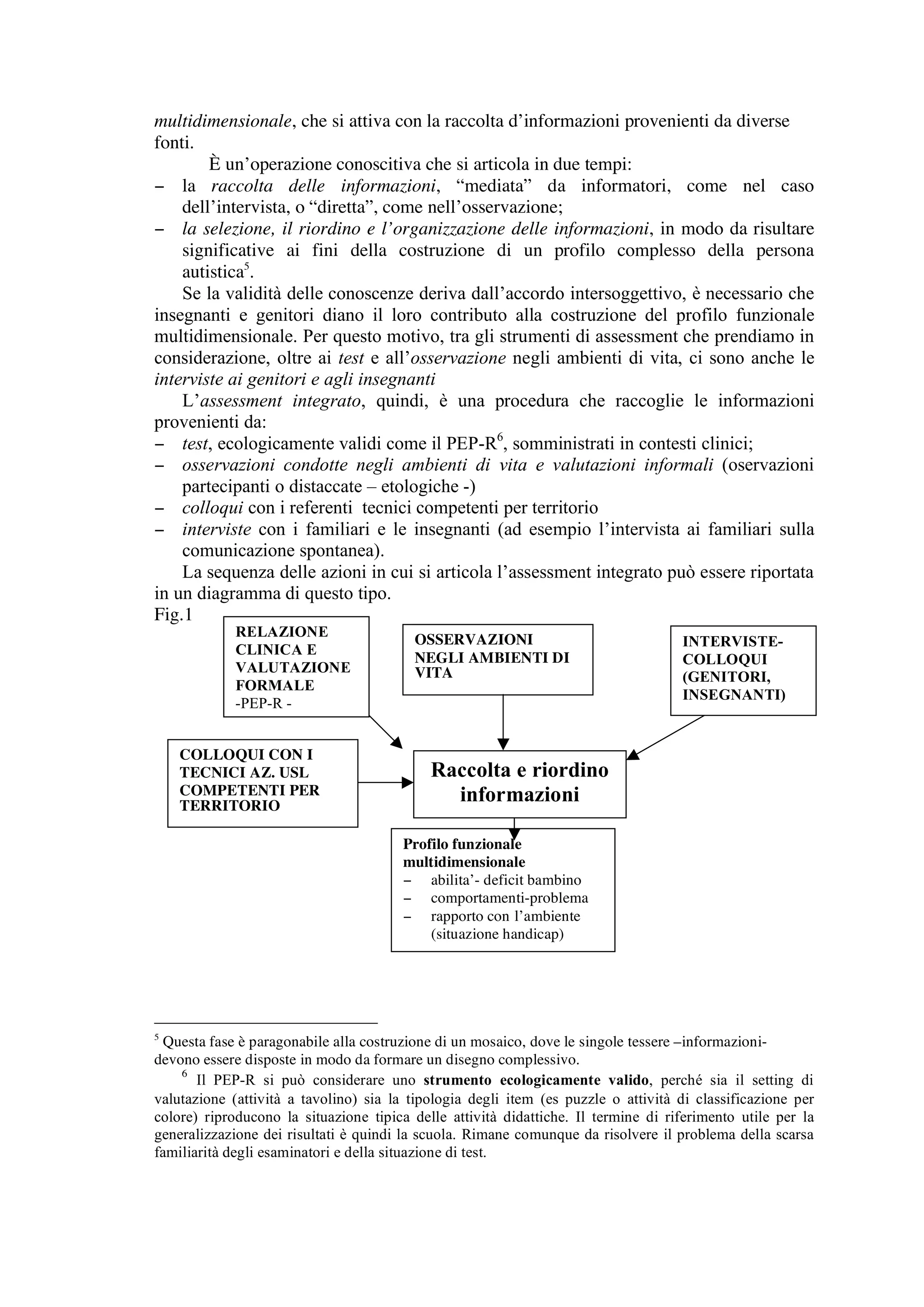 multidimensionale, che si attiva con la raccolta d’informazioni provenienti da diverse
fonti.
        È un’operazione conoscitiva che si articola in due tempi:
− la raccolta delle informazioni, “mediata” da informatori, come nel caso
    dell’intervista, o “diretta”, come nell’osservazione;
− la selezione, il riordino e l’organizzazione delle informazioni, in modo da risultare
    significative ai fini della costruzione di un profilo complesso della persona
    autistica5.
    Se la validità delle conoscenze deriva dall’accordo intersoggettivo, è necessario che
insegnanti e genitori diano il loro contributo alla costruzione del profilo funzionale
multidimensionale. Per questo motivo, tra gli strumenti di assessment che prendiamo in
considerazione, oltre ai test e all’osservazione negli ambienti di vita, ci sono anche le
interviste ai genitori e agli insegnanti
    L’assessment integrato, quindi, è una procedura che raccoglie le informazioni
provenienti da:
− test, ecologicamente validi come il PEP-R6, somministrati in contesti clinici;
− osservazioni condotte negli ambienti di vita e valutazioni informali (oservazioni
    partecipanti o distaccate – etologiche -)
− colloqui con i referenti tecnici competenti per territorio
− interviste con i familiari e le insegnanti (ad esempio l’intervista ai familiari sulla
    comunicazione spontanea).
    La sequenza delle azioni in cui si articola l’assessment integrato può essere riportata
in un diagramma di questo tipo.
Fig.1
             RELAZIONE
                                         OSSERVAZIONI                               INTERVISTE-
             CLINICA E
                                         NEGLI AMBIENTI DI                          COLLOQUI
             VALUTAZIONE                 VITA                                       (GENITORI,
             FORMALE
                                                                                    INSEGNANTI)
             -PEP-R -


    COLLOQUI CON I
    TECNICI AZ. USL                         Raccolta e riordino
    COMPETENTI PER
    TERRITORIO
                                              informazioni

                                       Profilo funzionale
                                       multidimensionale
                                       − abilita’- deficit bambino
                                       − comportamenti-problema
                                       − rapporto con l’ambiente
                                           (situazione handicap)




5
  Questa fase è paragonabile alla costruzione di un mosaico, dove le singole tessere –informazioni-
devono essere disposte in modo da formare un disegno complessivo.
    6
       Il PEP-R si può considerare uno strumento ecologicamente valido, perché sia il setting di
valutazione (attività a tavolino) sia la tipologia degli item (es puzzle o attività di classificazione per
colore) riproducono la situazione tipica delle attività didattiche. Il termine di riferimento utile per la
generalizzazione dei risultati è quindi la scuola. Rimane comunque da risolvere il problema della scarsa
familiarità degli esaminatori e della situazione di test.
 