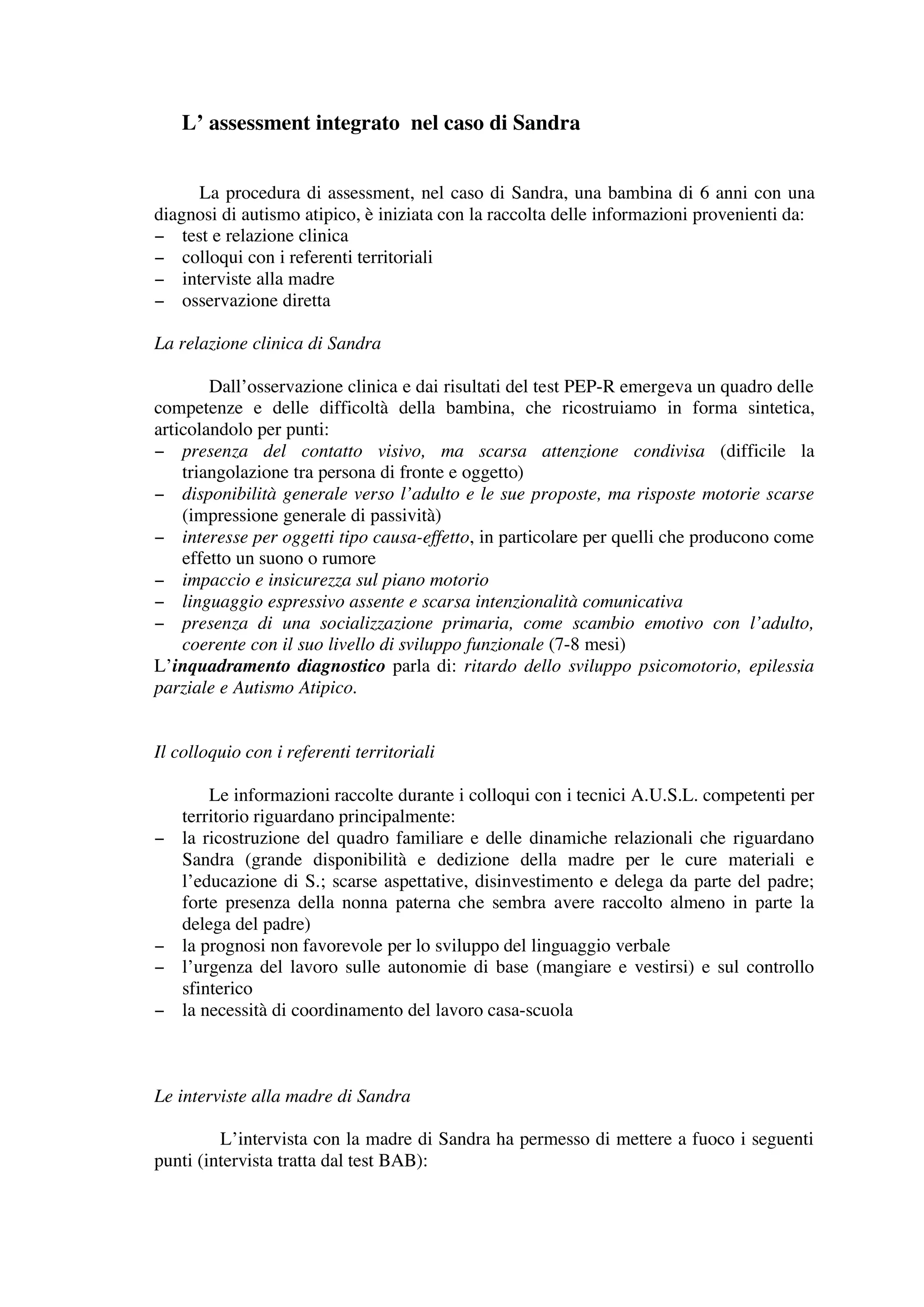 L’ assessment integrato nel caso di Sandra


     La procedura di assessment, nel caso di Sandra, una bambina di 6 anni con una
diagnosi di autismo atipico, è iniziata con la raccolta delle informazioni provenienti da:
− test e relazione clinica
− colloqui con i referenti territoriali
− interviste alla madre
− osservazione diretta

La relazione clinica di Sandra

        Dall’osservazione clinica e dai risultati del test PEP-R emergeva un quadro delle
competenze e delle difficoltà della bambina, che ricostruiamo in forma sintetica,
articolandolo per punti:
− presenza del contatto visivo, ma scarsa attenzione condivisa (difficile la
    triangolazione tra persona di fronte e oggetto)
− disponibilità generale verso l’adulto e le sue proposte, ma risposte motorie scarse
    (impressione generale di passività)
− interesse per oggetti tipo causa-effetto, in particolare per quelli che producono come
    effetto un suono o rumore
− impaccio e insicurezza sul piano motorio
− linguaggio espressivo assente e scarsa intenzionalità comunicativa
− presenza di una socializzazione primaria, come scambio emotivo con l’adulto,
    coerente con il suo livello di sviluppo funzionale (7-8 mesi)
L’inquadramento diagnostico parla di: ritardo dello sviluppo psicomotorio, epilessia
parziale e Autismo Atipico.


Il colloquio con i referenti territoriali

        Le informazioni raccolte durante i colloqui con i tecnici A.U.S.L. competenti per
    territorio riguardano principalmente:
−   la ricostruzione del quadro familiare e delle dinamiche relazionali che riguardano
    Sandra (grande disponibilità e dedizione della madre per le cure materiali e
    l’educazione di S.; scarse aspettative, disinvestimento e delega da parte del padre;
    forte presenza della nonna paterna che sembra avere raccolto almeno in parte la
    delega del padre)
−   la prognosi non favorevole per lo sviluppo del linguaggio verbale
−   l’urgenza del lavoro sulle autonomie di base (mangiare e vestirsi) e sul controllo
    sfinterico
−   la necessità di coordinamento del lavoro casa-scuola



Le interviste alla madre di Sandra

         L’intervista con la madre di Sandra ha permesso di mettere a fuoco i seguenti
punti (intervista tratta dal test BAB):
 