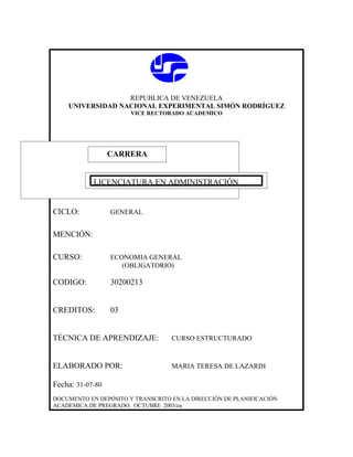 REPUBLICA DE VENEZUELA
    UNIVERSIDAD NACIONAL EXPERIMENTAL SIMÓN RODRÍGUEZ
                       VICE RECTORADO ACADEMICO




                  CARRERA
                  CARRERA

            LICENCIATURA EN ADMINISTRACIÓN


CICLO:            GENERAL


MENCIÓN:

CURSO:            ECONOMIA GENERAL
                     (OBLIGATORIO)

CODIGO:           30200213


CREDITOS:         03


TÉCNICA DE APRENDIZAJE:            CURSO ESTRUCTURADO



ELABORADO POR:                     MARIA TERESA DE LAZARDI

Fecha: 31-07-80
DOCUMENTO EN DEPÓSITO Y TRANSCRITO EN LA DIRECCIÓN DE PLANIFICACIÓN
ACADEMICA DE PREGRADO. OCTUBRE 2003/ea
 