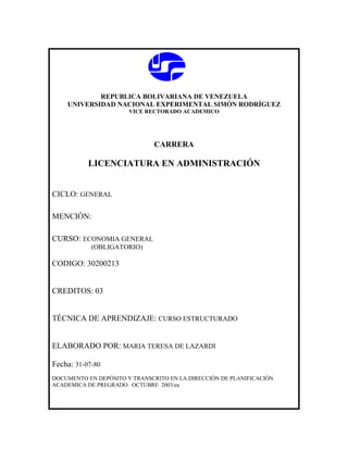 REPUBLICA BOLIVARIANA DE VENEZUELA
    UNIVERSIDAD NACIONAL EXPERIMENTAL SIMÓN RODRÍGUEZ
                       VICE RECTORADO ACADEMICO




                              CARRERA

           LICENCIATURA EN ADMINISTRACIÓN


CICLO: GENERAL

MENCIÓN:

CURSO: ECONOMIA GENERAL
            (OBLIGATORIO)

CODIGO: 30200213


CREDITOS: 03


TÉCNICA DE APRENDIZAJE: CURSO ESTRUCTURADO


ELABORADO POR: MARIA TERESA DE LAZARDI

Fecha: 31-07-80
DOCUMENTO EN DEPÓSITO Y TRANSCRITO EN LA DIRECCIÓN DE PLANIFICACIÓN
ACADEMICA DE PREGRADO. OCTUBRE 2003/ea
 