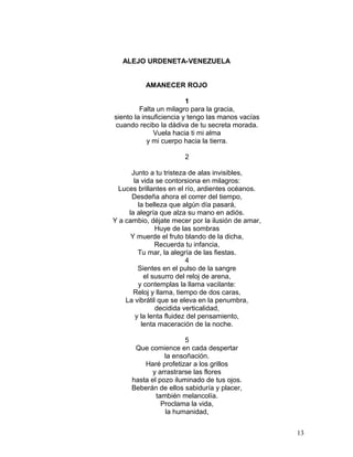 ALEJO URDENETA-VENEZUELA
AMANECER ROJO
1
Falta un milagro para la gracia,
siento la insuficiencia y tengo las manos vacías
cuando recibo la dádiva de tu secreta morada.
Vuela hacia ti mi alma
y mi cuerpo hacia la tierra.
2
Junto a tu tristeza de alas invisibles,
la vida se contorsiona en milagros:
Luces brillantes en el río, ardientes océanos.
Desdeña ahora el correr del tiempo,
la belleza que algún día pasará,
la alegría que alza su mano en adiós.
Y a cambio, déjate mecer por la ilusión de amar,
Huye de las sombras
Y muerde el fruto blando de la dicha,
Recuerda tu infancia,
Tu mar, la alegría de las fiestas.
4
Sientes en el pulso de la sangre
el susurro del reloj de arena,
y contemplas la llama vacilante:
Reloj y llama, tiempo de dos caras,
La vibrátil que se eleva en la penumbra,
decidida verticalidad,
y la lenta fluidez del pensamiento,
lenta maceración de la noche.
5
Que comience en cada despertar
la ensoñación.
Haré profetizar a los grillos
y arrastrarse las flores
hasta el pozo iluminado de tus ojos.
Beberán de ellos sabiduría y placer,
también melancolía.
Proclama la vida,
la humanidad,
13
 