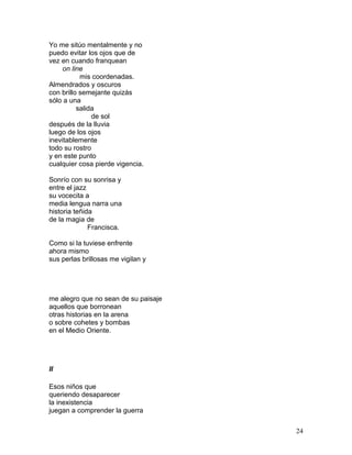 Yo me sitúo mentalmente y no
puedo evitar los ojos que de
vez en cuando franquean
on line
mis coordenadas.
Almendrados y oscuros
con brillo semejante quizás
sólo a una
salida
de sol
después de la lluvia
luego de los ojos
inevitablemente
todo su rostro
y en este punto
cualquier cosa pierde vigencia.
Sonrío con su sonrisa y
entre el jazz
su vocecita a
media lengua narra una
historia teñida
de la magia de
Francisca.
Como si la tuviese enfrente
ahora mismo
sus perlas brillosas me vigilan y
me alegro que no sean de su paisaje
aquellos que borronean
otras historias en la arena
o sobre cohetes y bombas
en el Medio Oriente.
II
Esos niños que
queriendo desaparecer
la inexistencia
juegan a comprender la guerra
24
 