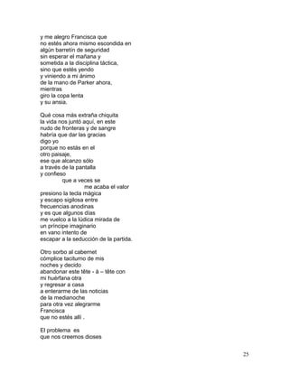 y me alegro Francisca que
no estés ahora mismo escondida en
algún barretín de seguridad
sin esperar el mañana y
sometida a la disciplina táctica,
sino que estés yendo
y viniendo a mi ánimo
de la mano de Parker ahora,
mientras
giro la copa lenta
y su ansia.
Qué cosa más extraña chiquita
la vida nos juntó aquí, en este
nudo de fronteras y de sangre
habría que dar las gracias
digo yo
porque no estás en el
otro paisaje,
ese que alcanzo sólo
a través de la pantalla
y confieso
que a veces se
me acaba el valor
presiono la tecla mágica
y escapo sigilosa entre
frecuencias anodinas
y es que algunos días
me vuelco a la lúdica mirada de
un príncipe imaginario
en vano intento de
escapar a la seducción de la partida.
Otro sorbo al cabernet
cómplice taciturno de mis
noches y decido
abandonar este tête - à – tête con
mi huérfana otra
y regresar a casa
a enterarme de las noticias
de la medianoche
para otra vez alegrarme
Francisca
que no estés allí .
El problema es
que nos creemos dioses
25
 