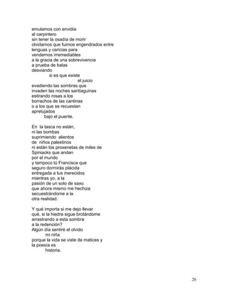 emulamos con envidia
al carpintero
sin tener la osadía de morir
olvidamos que fuimos engendrados entre
lenguas y caricias para
vendernos irremediables
a la gracia de una sobrevivencia
a prueba de balas
desviando
si es que existe
el juicio
evadiendo las sombras que
invaden las noches santiaguinas
estirando rosas a los
borrachos de las cantinas
o a los que se recuestan
apretujados
bajo el puente.
En la tasca no están,
ni las bombas
suprimiendo alientos
de niños palestinos
ni están los proxenetas de miles de
Spiniacks que andan
por el mundo
y tampoco tú Francisca que
seguro dormirás plácida
entregada a tus merecidos
mientras yo, a la
pasión de un solo de saxo
que ahora mismo me hechiza
secuestrándome a la
otra realidad.
Y qué importa si me dejo llevar
qué, si la hiedra sigue brotándome
arrastrando a esta sombra
a la redención?
Algún día sentiré el olvido
mi niña
porque la vida se viste de matices y
la poesía es
historia.
26
 