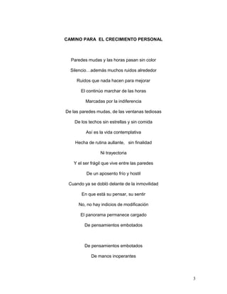 CAMINO PARA EL CRECIMIENTO PERSONAL
Paredes mudas y las horas pasan sin color
Silencio…además muchos ruidos alrededor
Ruidos que nada hacen para mejorar
El continúo marchar de las horas
Marcadas por la indiferencia
De las paredes mudas, de las ventanas tediosas
De los techos sin estrellas y sin comida
Así es la vida contemplativa
Hecha de rutina aullante, sin finalidad
Ni trayectoria
Y el ser frágil que vive entre las paredes
De un aposento frío y hostil
Cuando ya se dobló delante de la inmovilidad
En que está su pensar, su sentir
No, no hay indicios de modificación
El panorama permanece cargado
De pensamientos embotados
De pensamientos embotados
De manos inoperantes
3
 