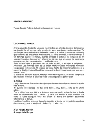 JAVIER CATANZARO
Flores, Capital Federal. Actualmente reside en Hudson
CUENTO DEL MIRROR
Ahora recuerdo. Intrépida. Llegaste mostrándote en el más alto nivel del cinismo,
haciéndote de mí, aunque debo admitir sin temor que jamás me he resistido. Tal
vez fue por haber sido victima de las elecciones que se han quedado sin resolver y
que cada vez se encuentran más distante. Al fin lo recuerdo. Fue un domingo, si
un domingo cuando comenzó, cuando empecé a extrañar la compañía de mi
soledad. Los años transcurren y el amor no es más que un anhelo de esperanza,
que de apoco fue quedando atrás… y al final muere.
Pero sucedió que el problema no fue solo aquello, si no que al despertar…
Amanece. Los primeros rayos de luz entran intempestuosos invadiendo mi cuarto,
sus paredes y el silencio. Mi soledad se había hecho de mi sombra aliándose a la
memoria -testigo implacable del tiempo- asesina de mí, imaginando que vuelves…
una vez más.
El suave frió de otoño acecha, Mayo ya muestra su agudeza, al mismo tiempo que
los pasos se redoblan al pisar las hojas secas esparcidas por doquier.
IRONICO
Luego de mirarme fijamente a los ojos durante unos instantes se dio media vuelta
y se marcho.
-Si quieres que regrese –le dije- será tarde… muy tarde… este es mi ultimo
adiós…
Fue lo ultimo que mis labios articularon antes de partir, antes de tirar la toalla,
antes de abandonarlo todo… -adiós… y darle una lección a todos aquellos que
como si fuere cualquier cosa me tiraron al medio del camino dejándome
totalmente a la deriva.
Lo ultimo. Lo ultimo antes de llamar la atención, antes de ver como todo aquello se
derrumbaba y darle la lección si… la lección… La lección.
A UN POETA MENOR
A: Jorge Luís Borges
30
 
