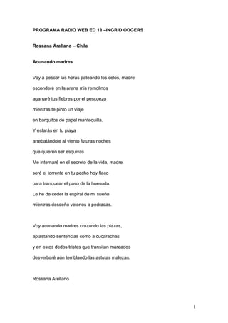 PROGRAMA RADIO WEB ED 18 –INGRID ODGERS


Rossana Arellano – Chile


Acunando madres


Voy a pescar las horas pateando los celos, madre

esconderé en la arena mis remolinos

agarraré tus fiebres por el pescuezo

mientras te pinto un viaje

en barquitos de papel mantequilla.

Y estarás en tu playa

arrebatándole al viento futuras noches

que quieren ser esquivas.

Me internaré en el secreto de la vida, madre

seré el torrente en tu pecho hoy flaco

para tranquear el paso de la huesuda.

Le he de ceder la espiral de mi sueño

mientras desdeño velorios a pedradas.



Voy acunando madres cruzando las plazas,

aplastando sentencias como a cucarachas

y en estos dedos tristes que transitan mareados

desyerbaré aún temblando las astutas malezas.



Rossana Arellano




                                                   1
 