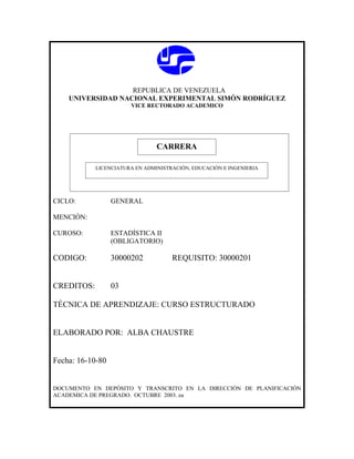 REPUBLICA DE VENEZUELA
    UNIVERSIDAD NACIONAL EXPERIMENTAL SIMÓN RODRÍGUEZ
                       VICE RECTORADO ACADEMICO




                               CARRERA
                               CARRERA
            LICENCIATURA EN ADMINISTRACIÓN, EDUCACIÓN E INGENIERIA




CICLO:            GENERAL

MENCIÓN:

CUROSO:           ESTADÍSTICA II
                  (OBLIGATORIO)

CODIGO:           30000202           REQUISITO: 30000201


CREDITOS:         03

TÉCNICA DE APRENDIZAJE: CURSO ESTRUCTURADO


ELABORADO POR: ALBA CHAUSTRE


Fecha: 16-10-80


DOCUMENTO EN DEPÓSITO Y TRANSCRITO EN LA DIRECCIÓN DE PLANIFICACIÓN
ACADEMICA DE PREGRADO. OCTUBRE 2003. ea
 