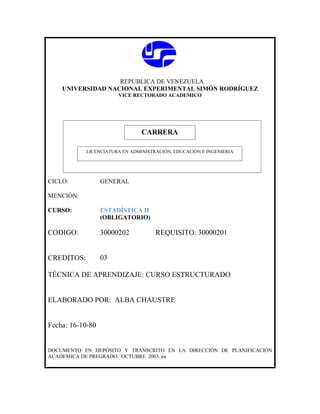 REPUBLICA DE VENEZUELA
    UNIVERSIDAD NACIONAL EXPERIMENTAL SIMÓN RODRÍGUEZ
                       VICE RECTORADO ACADEMICO




                               CARRERA
                               CARRERA
            LICENCIATURA EN ADMINISTRACIÓN, EDUCACIÓN E INGENIERIA




CICLO:            GENERAL

MENCIÓN:

CURSO:            ESTADÍSTICA II
                  (OBLIGATORIO)

CODIGO:           30000202           REQUISITO: 30000201


CREDITOS:         03

TÉCNICA DE APRENDIZAJE: CURSO ESTRUCTURADO


ELABORADO POR: ALBA CHAUSTRE


Fecha: 16-10-80


DOCUMENTO EN DEPÓSITO Y TRANSCRITO EN LA DIRECCIÓN DE PLANIFICACIÓN
ACADEMICA DE PREGRADO. OCTUBRE 2003. ea
 