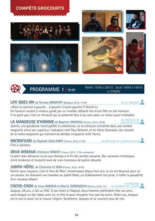 14
COMPÈTE GROCOURTS
LIFE GOES ON de Nicolas MONFORT (Belgique, 2019, 11’04)
«Alors tu tournes à gauche… à gauche! L’autre gauche!!! Voiiilà!!»
Un fauteuil roulant à moteur, guidé par un invalide, déboule lors d’une fête en son honneur.
Il ne parle pas, c’est un miraculé qui se présente face à ses amis pour un retour quasi triomphal.
LA MANGEUSE D’HOMME de Baptiste DRAPEAU (France, 2019, 16’56)
Jeanne, une gendarme incorruptible et ambitieuse, va se retrouver entraînée dans une sombre
magouille entre son supérieur, l’adjudant-chef Paul Belmart, et les frères Gutowski, des tocards
de la mafia vosgienne qui viennent de dérober cinquante mille francs.
MICROFILMS de Raphaël GUILLEMOT (France, 2019, 21’53)
Film à sketches.
DEUX OISEAUX d’Antoine ROBERT (France, 2019, 11’30, animation)
Le petit Jean découvre la vie aux champs à la fin des années soixante. Des vacances initiatiques
entre tendresse et brutalité avec de vrais morceaux de poésie absurde.
JUDITH HÔTEL de Charlotte LE BON (France, 2019, 16’04)
Dormir pour toujours, c’est le rêve de Rémi. Insomniaque depuis huit ans, la vie est devenue pour lui
un calvaire. En réservant une chambre au Judith Hôtel, un établissement très prisé, il s’offre la possibilité
d’un nouveau départ.
CACHE-CASH de Enya BAROUX et Martin DARONDEAU (France, 2019, 15’)
Jacques, 58 ans, a fait un AVC. À son réveil à l’hôpital, deux hommes prétendent être ses amis,
avoir braqué un bar-tabac avec lui, et être là pour récupérer leur part du butin. Selon eux, Jacques
est le seul à savoir où se trouve l’argent. Seulement, Jacques ne se souvient plus de rien.
PROGRAMME 1 | 1h30
Môrdi 17/09 à 20h15 | Joudi 19/09 à 16h15
à l’ENSAV
EN SA PRÉSENCE
EN PRÉSENCE
DE MEMBRES DE L’ÉQUIPE
EN PRÉSENCE DE L’ÉQUIPE DU FILM
EN PRÉSENCE DE
L’ÉQUIPE DU FILM
 