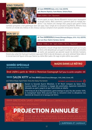 NAZIS DANS LE RÉTRO
17
SONO TORNATO
IRON SKY 2
75 ans après sa mort, Benito Mussolini revient pour reconquérir
le peuple italien. Mais comment y parvenir dans ce monde mo-
derne ? Les Italiens ont changé mais jusqu’à quel point? Cette
comédie grinçante a fait polémique dans son pays. Sous l’angle de la caricature bouffonne, Miniero nous
montre un monde des médias et des réseaux sociaux complice d’une possible renaissance fasciste.
L’Humanité a trouvé refuge dans l’ancienne base nazie sur la Lune.
La Terre a été dévastée par une guerre nucléaire. Dans ses entrailles
se cache une puissance qui pourrait sauver les derniers humains.
Encore plus what the fuck que le premier opus avec Hitler à dos de dinosaure, une secte vénérant Steve Jobs et
le revival barré de figures telles que Staline ou même Ben Laden. On nage en plein délire sous acide!
de Luca MINIERO (Italie, 2018, 1h40, VOSTFR)
avec Massimo Popolizio, Frank Matano, Stefania Rocca
de Timo VUORENSOLA (Finlande/Allemagne/Belgique, 2019, 1h33, VOSTFR)
avec Lara Rossi, Vladimir Burlakov, Udo Kier
Sadi 21/09 à 12h | Gaumont
Môrdi 17/09 à 19h | Sadi 21/09 à 18h15 | Gaumont
SOIRÉE SPÉCIALE
INTERDIT AUX MOINS DE 16 ANS
Dredi 20/09 à partir de 19h30 à l’American Cosmograph Tarif pour la soirée complète: 9€
SALON KITTY de Tinto BRASS (Italie/France/Allemagne, 1976, 2h09, 35mm, VF)
avec Helmut Berger, Ingrid Thulin, Teresa Ann Savoy, Tina Aumont
GRETCHEN SANS UNIFORME d’Erwin C. DIETRICH (Suisse, 1973, 1h36, 35mm, VF)
avec Carl Möhner, Birgit Bergen, Helmut Förnbacher
Durant la Seconde Guerre Mondiale, le IIIe
Reich s’empare du Salon Kitty,
luxueux bordel. Le directeur y engage des prostituées, espionnes totalement
dévouées au parti, jusqu’à ce que l’une d’elles se rebelle.
Chef d’œuvre de la Nazisploitation, genre érotique le plus fou des années 1970,
le transgressif Salon Kitty pourrait être la rencontre entre la décadence des
Damnés de Visconti et le baroque de Fellini.
Des jeunes femmes, entraînées pour faire partie des SS, se soumettent à de
«rigoureux» examens afin d’intégrer le corps d’élite des officiers. Une rareté,
adaptée d’un roman de gare à succès où une allemande contracte une maladie
vénérienne pour contaminer les soldats américains.
Dietrich, pape du cinéma d’exploitation, en tire une comédie sexy qui évite
le trash mais porte un regard naïf plutôt dérangeant sur ces personnages qui
aiment le cul et Hitler.
19H30
22H15
INÉDITINÉDITENSALLES
En partenariat avec Artus Films
GRETCHEN SANS UNIFORME d’Erwin C. DIETRICH (Suisse, 1973, 1h36, 35mm, VF)
avec Carl Möhner, Birgit Bergen, Helmut Förnbacher
Des jeunes femmes, entraînées pour faire partie des SS, se soumettent à de
«rigoureux» examens afin d’intégrer le corps d’élite des officiers. Une rareté,
adaptée d’un roman de gare à succès où une allemande contracte une maladie
vénérienne pour contaminer les soldats américains.
Dietrich, pape du cinéma d’exploitation, en tire une comédie sexy qui évite
le trash mais porte un regard naïf plutôt dérangeant sur ces personnages qui
aiment le cul et Hitler.
22H15
+ SURPRISES ET CADEAUX
PROJECTION ANNULÉE
 