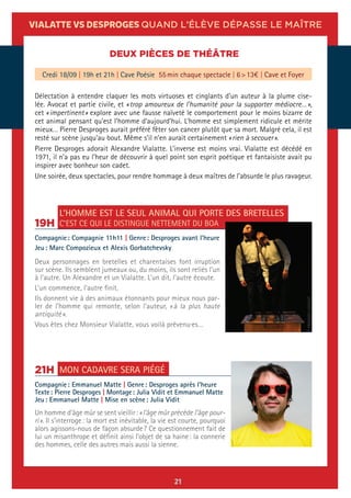 21
VIALATTE VS DESPROGES QUAND L’ÉLÈVE DÉPASSE LE MAÎTRE
DEUX PIÈCES DE THÉÂTRE
Délectation à entendre claquer les mots virtuoses et cinglants d’un auteur à la plume cise-
lée. Avocat et partie civile, et « trop amoureux de l’humanité pour la supporter médiocre… »,
cet « impertinent » explore avec une fausse naïveté le comportement pour le moins bizarre de
cet animal pensant qu’est l’homme d’aujourd’hui. L’homme est simplement ridicule et mérite
mieux… Pierre Desproges aurait préféré fêter son cancer plutôt que sa mort. Malgré cela, il est
resté sur scène jusqu’au bout. Même s’il n’en aurait certainement « rien à secouer ».
Pierre Desproges adorait Alexandre Vialatte. L’inverse est moins vrai. Vialatte est décédé en
1971, il n’a pas eu l’heur de découvrir à quel point son esprit poétique et fantaisiste avait pu
inspirer avec bonheur son cadet.
Une soirée, deux spectacles, pour rendre hommage à deux maîtres de l’absurde le plus ravageur.
Credi 18/09 | 19h et 21h | Cave Poésie 55 min chaque spectacle | 6 > 13€ | Cave et Foyer
MON CADAVRE SERA PIÉGÉ21H
Compagnie : Emmanuel Matte | Genre : Desproges après l’heure
Texte : Pierre Desproges | Montage : Julia Vidit et Emmanuel Matte
Jeu : Emmanuel Matte | Mise en scène : Julia Vidit
Un homme d’âge mûr se sent vieillir : « l’âge mûr précède l’âge pour-
ri ». Il s’interroge : la mort est inévitable, la vie est courte, pourquoi
alors agissons-nous de façon absurde ? Ce questionnement fait de
lui un misanthrope et définit ainsi l’objet de sa haine : la connerie
des hommes, celle des autres mais aussi la sienne.
L’HOMME EST LE SEUL ANIMAL QUI PORTE DES BRETELLES
C’EST CE QUI LE DISTINGUE NETTEMENT DU BOA19H
Compagnie : Compagnie 11h11 | Genre : Desproges avant l’heure
Jeu : Marc Compozieux et Alexis Gorbatchevsky
Deux personnages en bretelles et charentaises font irruption
sur scène. Ils semblent jumeaux ou, du moins, ils sont reliés l’un
à l’autre. Un Alexandre et un Vialatte. L’un dit, l’autre écoute.
L’un commence, l’autre finit.
Ils donnent vie à des animaux étonnants pour mieux nous par-
ler de l’homme qui remonte, selon l’auteur, « à la plus haute
antiquité ».
Vous êtes chez Monsieur Vialatte, vous voilà prévenu·es…
©FRANÇOIS-SOULAT
 