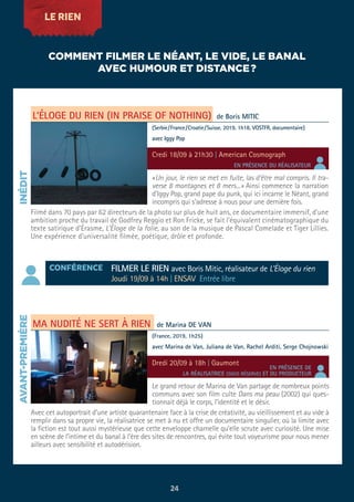 LE RIEN
L’ÉLOGE DU RIEN (IN PRAISE OF NOTHING)
MA NUDITÉ NE SERT À RIEN
«Un jour, le rien se met en fuite, las d’être mal compris. Il tra-
verse 8 montagnes et 8 mers...» Ainsi commence la narration
d’Iggy Pop, grand pape du punk, qui ici incarne le Néant, grand
incompris qui s’adresse à nous pour une dernière fois.
Filmé dans 70 pays par 62 directeurs de la photo sur plus de huit ans, ce documentaire immersif, d’une
ambition proche du travail de Godfrey Reggio et Ron Fricke, se fait l’équivalent cinématographique du
texte satirique d’Érasme, L’Éloge de la folie, au son de la musique de Pascal Comelade et Tiger Lillies.
Une expérience d’universalité filmée, poétique, drôle et profonde.
Le grand retour de Marina de Van partage de nombreux points
communs avec son film culte Dans ma peau (2002) qui ques-
tionnait déjà le corps, l’identité et le désir.
Avec cet autoportrait d’une artiste quarantenaire face à la crise de créativité, au vieillissement et au vide à
remplir dans sa propre vie, la réalisatrice se met à nu et offre un documentaire singulier, où la limite avec
la fiction est tout aussi mystérieuse que cette enveloppe charnelle qu’elle scrute avec curiosité. Une mise
en scène de l’intime et du banal à l’ère des sites de rencontres, qui évite tout voyeurisme pour nous mener
ailleurs avec sensibilité et autodérision.
de Boris MITIC
(Serbie/France/Croatie/Suisse, 2019, 1h18, VOSTFR, documentaire)
avec Iggy Pop
de Marina DE VAN
(France, 2019, 1h25)
avec Marina de Van, Juliana de Van, Rachel Arditi, Serge Chojnowski
Credi 18/09 à 21h30 | American Cosmograph
Dredi 20/09 à 18h | Gaumont
COMMENT FILMER LE NÉANT, LE VIDE, LE BANAL
AVEC HUMOUR ET DISTANCE?
INÉDITAVANT-PREMIÈRE
EN PRÉSENCE DU RÉALISATEUR
EN PRÉSENCE DE
LA RÉALISATRICE (SOUS RÉSERVE) ET DU PRODUCTEUR
CONFÉRENCE FILMER LE RIEN avec Boris Mitic, réalisateur de L’Éloge du rien
Joudi 19/09 à 14h | ENSAV Entrée libre
24
 
