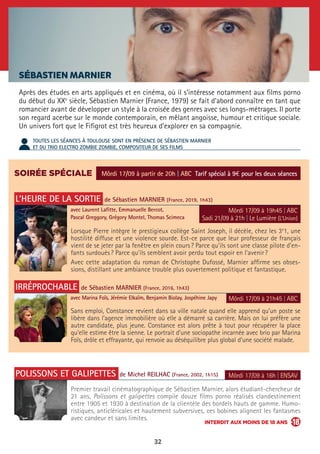 32
SÉBASTIEN MARNIER
Après des études en arts appliqués et en cinéma, où il s’intéresse notamment aux films porno
du début du XXe
siècle, Sébastien Marnier (France, 1979) se fait d’abord connaître en tant que
romancier avant de développer un style à la croisée des genres avec ses longs-métrages. Il porte
son regard acerbe sur le monde contemporain, en mêlant angoisse, humour et critique sociale.
Un univers fort que le Fifigrot est très heureux d’explorer en sa compagnie.
TOUTES LES SÉANCES À TOULOUSE SONT EN PRÉSENCE DE SÉBASTIEN MARNIER
ET DU TRIO ELECTRO ZOMBIE ZOMBIE, COMPOSITEUR DE SES FILMS
SOIRÉE SPÉCIALE
L’HEURE DE LA SORTIE de Sébastien MARNIER (France, 2019, 1h43)
avec Laurent Lafitte, Emmanuelle Bercot,
Pascal Greggory, Grégory Montel, Thomas Scimeca
IRRÉPROCHABLE de Sébastien MARNIER (France, 2016, 1h43)
avec Marina Foïs, Jérémie Elkaïm, Benjamin Biolay, Jospéhine Japy
POLISSONS ET GALIPETTES de Michel REILHAC (France, 2002, 1h15)
Lorsque Pierre intègre le prestigieux collège Saint Joseph, il décèle, chez les 3e
1, une
hostilité diffuse et une violence sourde. Est-ce parce que leur professeur de français
vient de se jeter par la fenêtre en plein cours ? Parce qu’ils sont une classe pilote d’en-
fants surdoués ? Parce qu’ils semblent avoir perdu tout espoir en l’avenir ?
Avec cette adaptation du roman de Christophe Dufossé, Marnier affirme ses obses-
sions, distillant une ambiance trouble plus ouvertement politique et fantastique.
Sans emploi, Constance revient dans sa ville natale quand elle apprend qu’un poste se
libère dans l’agence immobilière où elle a démarré sa carrière. Mais on lui préfère une
autre candidate, plus jeune. Constance est alors prête à tout pour récupérer la place
qu’elle estime être la sienne. Le portrait d’une sociopathe incarnée avec brio par Marina
Foïs, drôle et effrayante, qui renvoie au déséquilibre plus global d’une société malade.
Premier travail cinématographique de Sébastien Marnier, alors étudiant-chercheur de
21 ans, Polissons et galipettes compile douze films porno réalisés clandestinement
entre 1905 et 1930 à destination de la clientèle des bordels hauts de gamme. Humo-
ristiques, anticléricales et hautement subversives, ces bobines alignent les fantasmes
avec candeur et sans limites.
Môrdi 17/09 à partir de 20h | ABC Tarif spécial à 9€ pour les deux séances
Môrdi 17/09 à 19h45 | ABC
Sadi 21/09 à 21h | Le Lumière (L’Union)
Môrdi 17/09 à 21h45 | ABC
Môrdi 17/09 à 16h | ENSAV
INTERDIT AUX MOINS DE 18 ANS
 