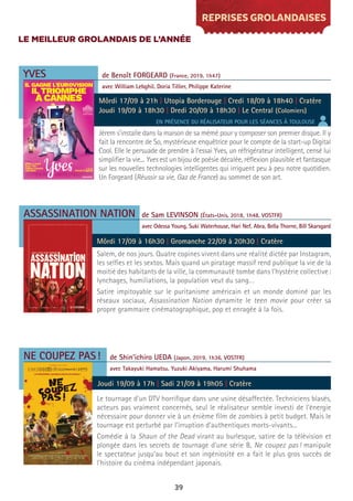 39
REPRISES GROLANDAISES
YVES
ASSASSINATION NATION
NE COUPEZ PAS!
Jérem s’installe dans la maison de sa mémé pour y composer son premier disque. Il y
fait la rencontre de So, mystérieuse enquêtrice pour le compte de la start-up Digital
Cool. Elle le persuade de prendre à l’essai Yves, un réfrigérateur intelligent, censé lui
simplifier la vie... Yves est un bijou de poésie décalée, réflexion plausible et fantasque
sur les nouvelles technologies intelligentes qui irriguent peu à peu notre quotidien.
Un Forgeard (Réussir sa vie, Gaz de France) au sommet de son art.
Salem, de nos jours. Quatre copines vivent dans une réalité dictée par Instagram,
les selfies et les sextos. Mais quand un piratage massif rend publique la vie de la
moitié des habitants de la ville, la communauté tombe dans l’hystérie collective:
lynchages, humiliations, la population veut du sang…
Satire impitoyable sur le puritanisme américain et un monde dominé par les
réseaux sociaux, Assassination Nation dynamite le teen movie pour créer sa
propre grammaire cinématographique, pop et enragée à la fois.
Le tournage d’un DTV horrifique dans une usine désaffectée. Techniciens blasés,
acteurs pas vraiment concernés, seul le réalisateur semble investi de l’énergie
nécessaire pour donner vie à un énième film de zombies à petit budget. Mais le
tournage est perturbé par l’irruption d’authentiques morts-vivants...
Comédie à la Shaun of the Dead virant au burlesque, satire de la télévision et
plongée dans les secrets de tournage d’une série B, Ne coupez pas! manipule
le spectateur jusqu’au bout et son ingéniosité en a fait le plus gros succès de
l’histoire du cinéma indépendant japonais.
de Benoît FORGEARD (France, 2019, 1h47)
avec William Lebghil, Doria Tillier, Philippe Katerine
de Sam LEVINSON (États-Unis, 2018, 1h48, VOSTFR)
avec Odessa Young, Suki Waterhouse, Hari Nef, Abra, Bella Thorne, Bill Skarsgard
de Shin’ichiro UEDA (Japon, 2019, 1h36, VOSTFR)
avec Takayuki Hamatsu, Yuzuki Akiyama, Harumi Shuhama
Môrdi 17/09 à 21h | Utopia Borderouge | Credi 18/09 à 18h40 | Cratère
Joudi 19/09 à 18h30 | Dredi 20/09 à 18h30 | Le Central (Colomiers)
Môrdi 17/09 à 16h30 | Gromanche 22/09 à 20h30 | Cratère
Joudi 19/09 à 17h | Sadi 21/09 à 19h05 | Cratère
EN PRÉSENCE DU RÉALISATEUR POUR LES SÉANCES À TOULOUSE
LE MEILLEUR GROLANDAIS DE L’ANNÉE
 