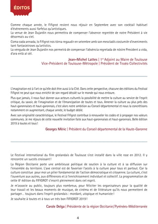 4
Le Festival international du film grolandais de Toulouse s’est installé dans la ville rose en 2012. Il y
rencontre un succès croissant!
La Région Occitanie porte une ambitieuse politique de soutien à la culture et à sa diffusion sur
l’ensemble du territoire. L’axe central est de favoriser l’accès à la culture pour tous et partout. Car la
culture constitue pour moi un pilier fondamental de l’action démocratique et citoyenne. La culture, c’est
l’ouverture aux autres, aux différences et à l’enrichissement individuel et collectif. La programmation de
cette 8e
édition du FIFIGROT s’inscrit pleinement dans cet esprit.
Je m’associe au public, toujours plus nombreux, pour féliciter les organisateurs pour la qualité de
leur travail et les beaux moments de musique, de cinéma et de littérature qu’ils nous permettent de
partager… toujours dans l’esprit grolandais : mordant, utopique et humaniste!
Je souhaite à toutes et à tous un très bon FIFIGROT 2019!
Carole Delga | Présidente de la région Occitanie/Pyrénées-Méditerranée
ÉDITOS
L’imagination est à l’art ce qu’elle doit être aussi à la Cité. Dans cette perspective, chacune des éditions du Festival
Fifigrot ne peut que nous enrichir de son regard décalé sur le monde qui nous entoure.
Plus que jamais, il nous faut donner aux acteurs culturels la possibilité de mettre la culture au service de l’esprit
critique, du savoir, de l’imagination et de l’émancipation de toutes et tous. Amener la culture au plus près des
haut-garonnaises et haut-garonnais, c’est alors notre ambition au Conseil départemental et nous la concrétisons
notamment en augmentant, chaque année, le budget dédié.
Avec son originalité caractéristique, le Festival Fifigrot contribue à renouveler les codes et à propager nos valeurs
communes. Je me réjouis de cette nouvelle invitation faite aux haut-garonnaises et haut-garonnais. Belle édition
2019 à toutes et tous!
Georges Méric | Président du Conseil départemental de la Haute-Garonne
Comme chaque année, le Fifigrot revient nous réjouir en Septembre avec son cocktail habituel
d’événements aussi farfelus qu’artistiques.
La venue de Jean Dujardin nous permettra de compenser l’absence regrettée de notre Président à vie
désormais au ciel.
Coma cada annada, lo Fifigrot nos tòrna regaudir en setembre amb son mescladís costumièr d’eveniments
tant fantasieiroses qu’artistics.
La venguda de Jean Dujardin nos permetrà de compensar l’abséncia regretada de nòstre President a vida,
d’ara enlà al cèl.
Jean-Michel Lattes | 1er
Adjoint au Maire de Toulouse
Vice-Président de Toulouse-Métropole | Président de Tisséo Collectivités
 