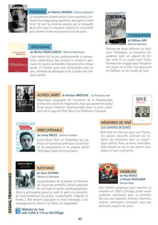 45
ESSAIS,TÉMOIGNAGES
ALFRED JARRY de Alastair BROTCHIE | Les Presses du réel
Magnifique biographie de l’inventeur de la Pataphysique,
science des solutions imaginaires, mais pas seulement auteur
d’une œuvre littéraire incontournable dont le point culmi-
nant est la saga du Père Ubu et du Professeur Faustroll.
SÉROTONINE
de Michel HOUELLEBECQ | Éditions Flammarion
L’anti-héros fuit sa vie, professionnelle et person-
nelle, calamiteuse. Son errance le conduit à par-
courir les routes normandes, évocation d’un amour
perdu, et l’amène aussi aux retrouvailles avec un
ami, étendard du désespoir et de la colère des éle-
veurs laitiers.
STONEBURNER
de William GAY
Éditions Gallimard
Histoire de deux vétérans du Viet-
nam. Thibodeau, sa rencontre ha-
sardeuse avec un paquet de bil-
lets verts et sa cavale avec Cathy.
Stoneburner engagé pour récupérer
cet argent et la fille, leur poursuite
en Cadillac sur les routes du Sud.
IRRÉCUPÉRABLE
de Lenny BRUCE | Éditions Tristram
Lenny Bruce était un Grolandais pur jus.
Acteur et humoriste américain, il a enchaî-
né les provocations et les assauts contre
l’Amérique hypocrite et puritaine.
MÉMOIRES DE SINÉ
LES CAHIERS DESSINÉS
Bob Siné est cher au cœur du Fifigrot,
Les cahiers dessinés viennent de ré-
éditer ses mémoires dans un magni-
fique coffret. Avec sa verve inimitable,
Siné retrace sa vie et son œuvre sans
tabou et sans contrainte.
PIRANHAS de Roberto SAVIANO | Éditions Gallimard
La naissance et la domination d’une « parenza », ter-
ritoire d’un baby-gang napolitain, des gamins entre
10 et 18 ans. Sa création passera par la conquête
de la ville à qui ils imposent violence et criminalité
pour devenir riches et puissants tout de suite.
NATCHAVE
de Alain GUYARD
Éditions Le Dilettante
« La profondeur de la pensée est fonction
de l’usure des semelles ». Voilà le postulat
de cet essai en partie autobiographique.
Alors la philosophie prend la route et part à la rencontre
de lieux inhabituels (la prison, la psychiatrie, l’hôpital, la
ferme...). Elle devient populaire et rend hommage à ses
compagnons de chemin, les Roms, les vagabonds.
WOBBLIES
de Paul BUHLE
et Nicole SCHULMAN
Éditions Nada
Une histoire graphique pour raconter la
création en 1905 à Chicago d’une union
syndicale réunissant pour la première
fois tous les exploités, femmes, hommes,
enfants, américains, immigrés ; puis son
évolution jusqu’à nos jours.
Dédicace du livre
sadi 21/09 à 17h au Gro’Village
 